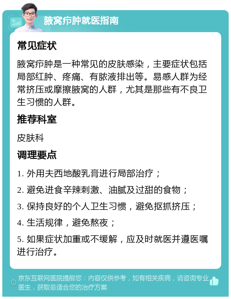 腋窝疖肿就医指南 常见症状 腋窝疖肿是一种常见的皮肤感染，主要症状包括局部红肿、疼痛、有脓液排出等。易感人群为经常挤压或摩擦腋窝的人群，尤其是那些有不良卫生习惯的人群。 推荐科室 皮肤科 调理要点 1. 外用夫西地酸乳膏进行局部治疗； 2. 避免进食辛辣刺激、油腻及过甜的食物； 3. 保持良好的个人卫生习惯，避免抠抓挤压； 4. 生活规律，避免熬夜； 5. 如果症状加重或不缓解，应及时就医并遵医嘱进行治疗。