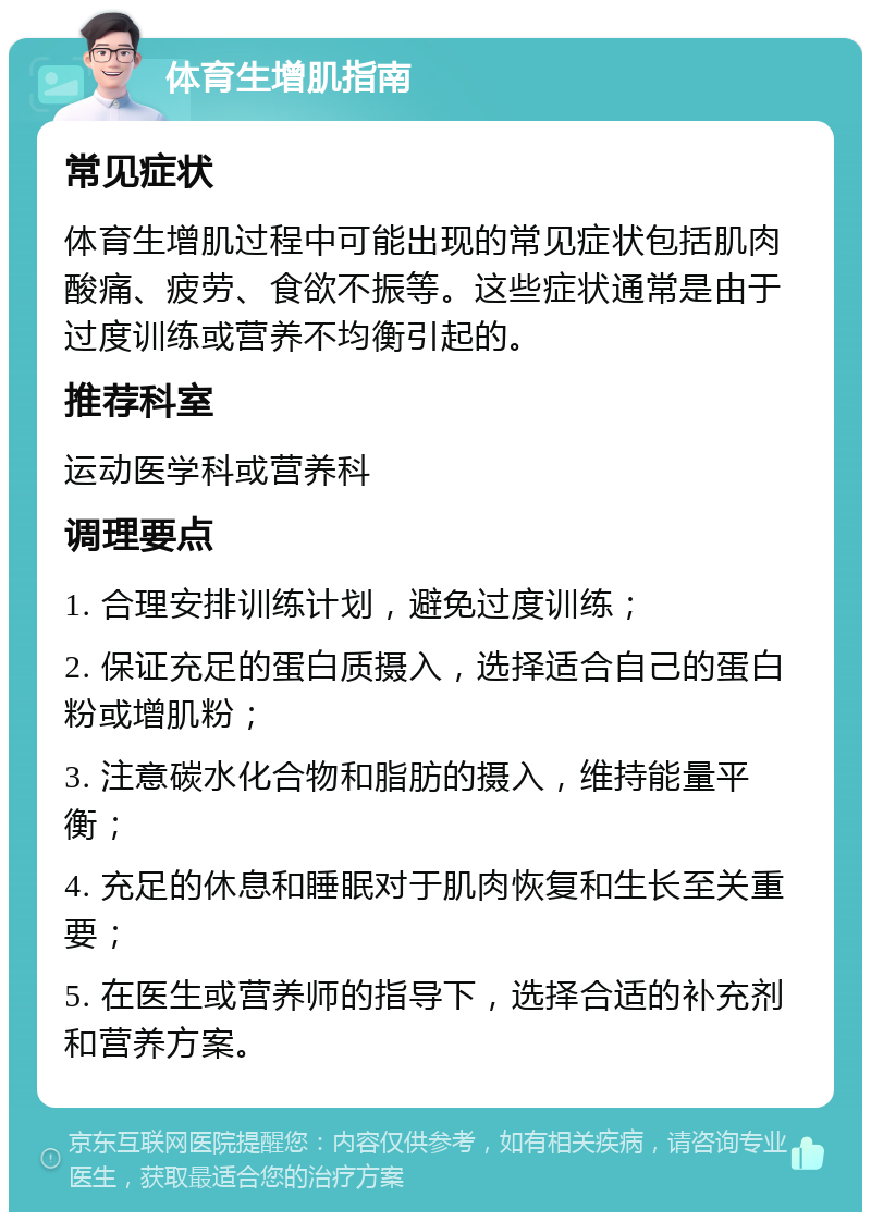 体育生增肌指南 常见症状 体育生增肌过程中可能出现的常见症状包括肌肉酸痛、疲劳、食欲不振等。这些症状通常是由于过度训练或营养不均衡引起的。 推荐科室 运动医学科或营养科 调理要点 1. 合理安排训练计划，避免过度训练； 2. 保证充足的蛋白质摄入，选择适合自己的蛋白粉或增肌粉； 3. 注意碳水化合物和脂肪的摄入，维持能量平衡； 4. 充足的休息和睡眠对于肌肉恢复和生长至关重要； 5. 在医生或营养师的指导下，选择合适的补充剂和营养方案。