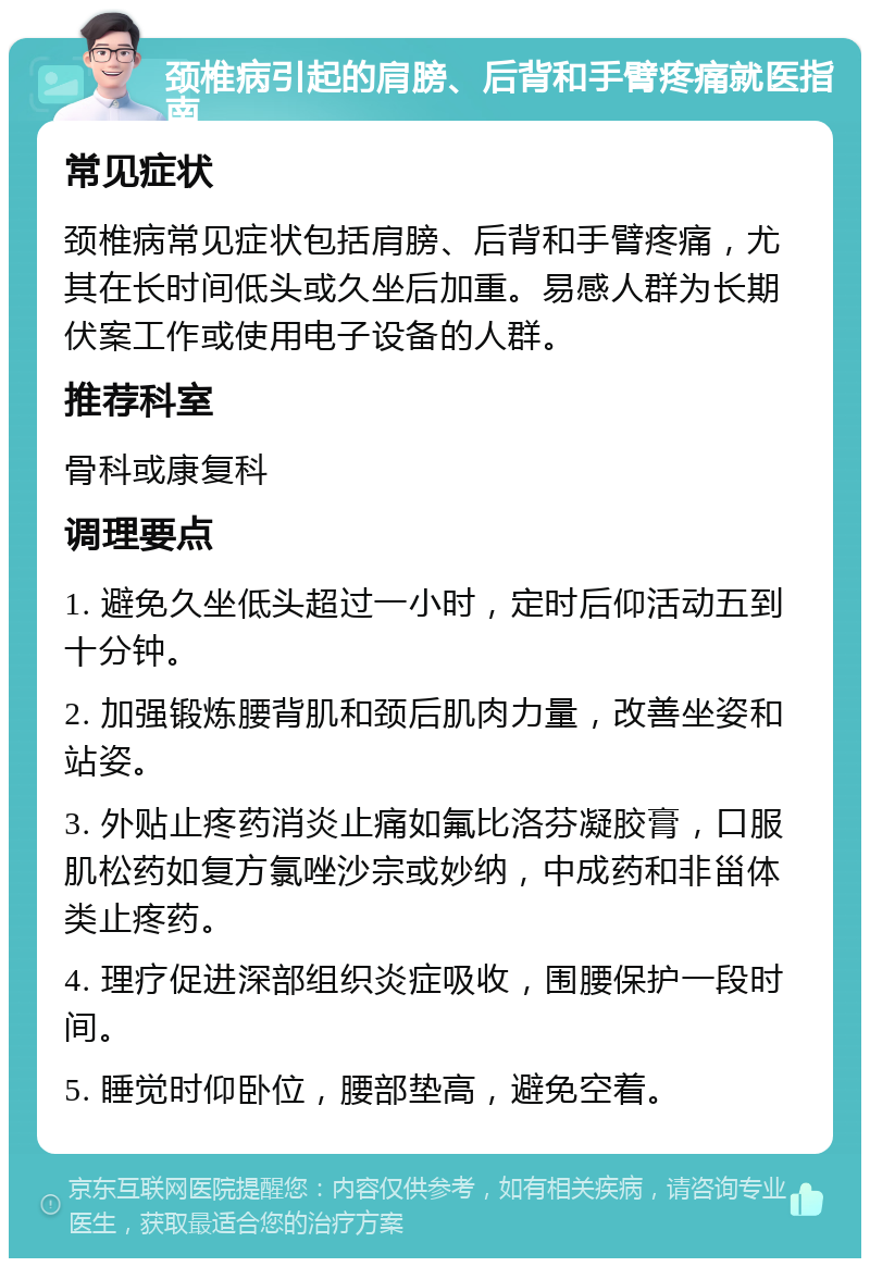 颈椎病引起的肩膀、后背和手臂疼痛就医指南 常见症状 颈椎病常见症状包括肩膀、后背和手臂疼痛，尤其在长时间低头或久坐后加重。易感人群为长期伏案工作或使用电子设备的人群。 推荐科室 骨科或康复科 调理要点 1. 避免久坐低头超过一小时，定时后仰活动五到十分钟。 2. 加强锻炼腰背肌和颈后肌肉力量，改善坐姿和站姿。 3. 外贴止疼药消炎止痛如氟比洛芬凝胶膏，口服肌松药如复方氯唑沙宗或妙纳，中成药和非甾体类止疼药。 4. 理疗促进深部组织炎症吸收，围腰保护一段时间。 5. 睡觉时仰卧位，腰部垫高，避免空着。