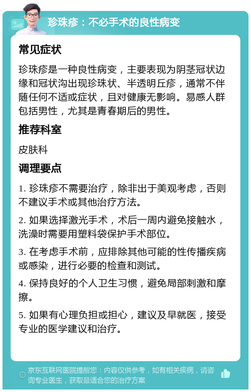 珍珠疹：不必手术的良性病变 常见症状 珍珠疹是一种良性病变，主要表现为阴茎冠状边缘和冠状沟出现珍珠状、半透明丘疹，通常不伴随任何不适或症状，且对健康无影响。易感人群包括男性，尤其是青春期后的男性。 推荐科室 皮肤科 调理要点 1. 珍珠疹不需要治疗，除非出于美观考虑，否则不建议手术或其他治疗方法。 2. 如果选择激光手术，术后一周内避免接触水，洗澡时需要用塑料袋保护手术部位。 3. 在考虑手术前，应排除其他可能的性传播疾病或感染，进行必要的检查和测试。 4. 保持良好的个人卫生习惯，避免局部刺激和摩擦。 5. 如果有心理负担或担心，建议及早就医，接受专业的医学建议和治疗。