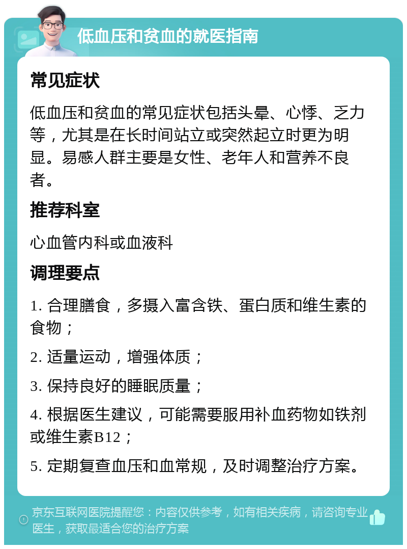 低血压和贫血的就医指南 常见症状 低血压和贫血的常见症状包括头晕、心悸、乏力等，尤其是在长时间站立或突然起立时更为明显。易感人群主要是女性、老年人和营养不良者。 推荐科室 心血管内科或血液科 调理要点 1. 合理膳食，多摄入富含铁、蛋白质和维生素的食物； 2. 适量运动，增强体质； 3. 保持良好的睡眠质量； 4. 根据医生建议，可能需要服用补血药物如铁剂或维生素B12； 5. 定期复查血压和血常规，及时调整治疗方案。