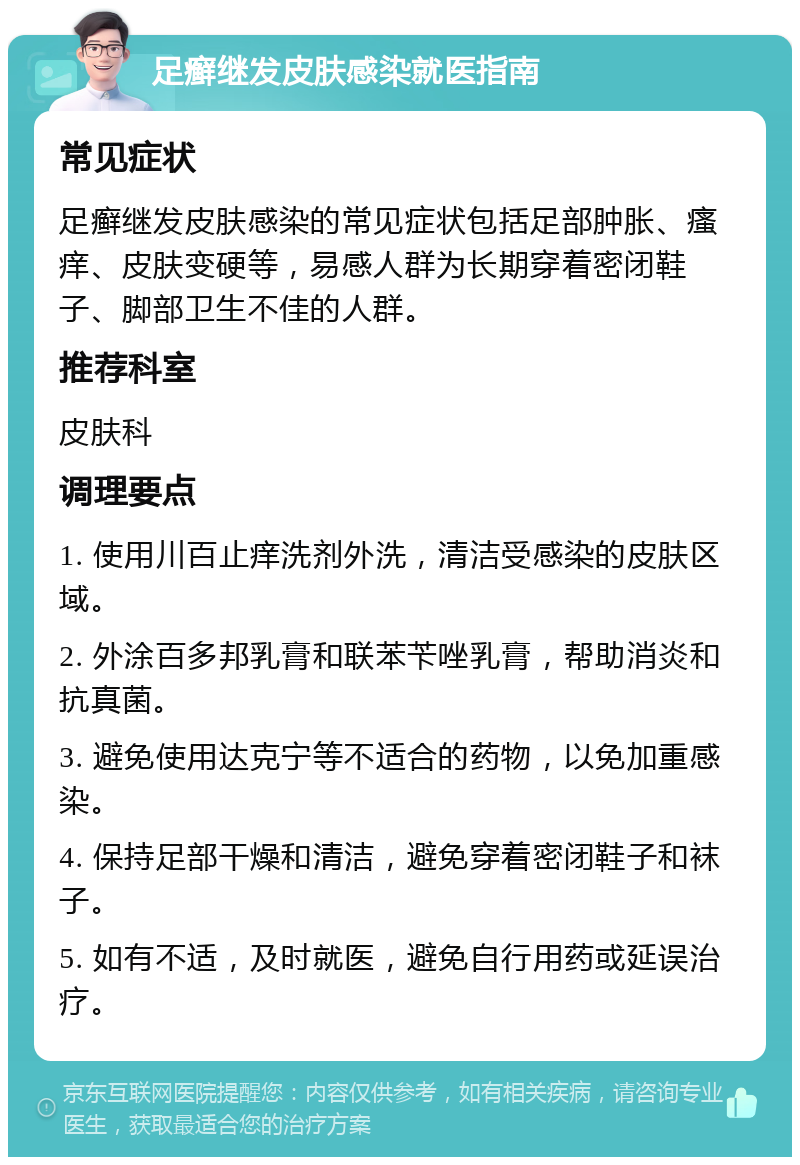 足癣继发皮肤感染就医指南 常见症状 足癣继发皮肤感染的常见症状包括足部肿胀、瘙痒、皮肤变硬等，易感人群为长期穿着密闭鞋子、脚部卫生不佳的人群。 推荐科室 皮肤科 调理要点 1. 使用川百止痒洗剂外洗，清洁受感染的皮肤区域。 2. 外涂百多邦乳膏和联苯苄唑乳膏，帮助消炎和抗真菌。 3. 避免使用达克宁等不适合的药物，以免加重感染。 4. 保持足部干燥和清洁，避免穿着密闭鞋子和袜子。 5. 如有不适，及时就医，避免自行用药或延误治疗。