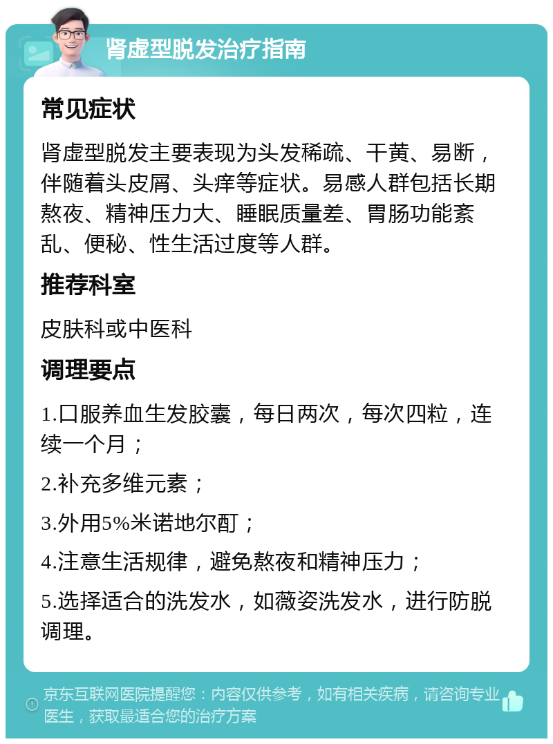 肾虚型脱发治疗指南 常见症状 肾虚型脱发主要表现为头发稀疏、干黄、易断，伴随着头皮屑、头痒等症状。易感人群包括长期熬夜、精神压力大、睡眠质量差、胃肠功能紊乱、便秘、性生活过度等人群。 推荐科室 皮肤科或中医科 调理要点 1.口服养血生发胶囊，每日两次，每次四粒，连续一个月； 2.补充多维元素； 3.外用5%米诺地尔酊； 4.注意生活规律，避免熬夜和精神压力； 5.选择适合的洗发水，如薇姿洗发水，进行防脱调理。