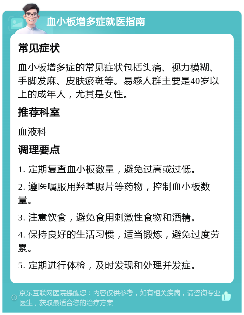 血小板增多症就医指南 常见症状 血小板增多症的常见症状包括头痛、视力模糊、手脚发麻、皮肤瘀斑等。易感人群主要是40岁以上的成年人，尤其是女性。 推荐科室 血液科 调理要点 1. 定期复查血小板数量，避免过高或过低。 2. 遵医嘱服用羟基脲片等药物，控制血小板数量。 3. 注意饮食，避免食用刺激性食物和酒精。 4. 保持良好的生活习惯，适当锻炼，避免过度劳累。 5. 定期进行体检，及时发现和处理并发症。