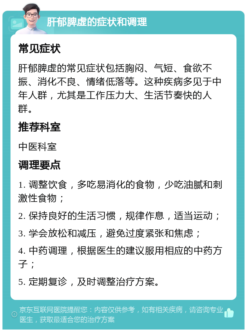 肝郁脾虚的症状和调理 常见症状 肝郁脾虚的常见症状包括胸闷、气短、食欲不振、消化不良、情绪低落等。这种疾病多见于中年人群，尤其是工作压力大、生活节奏快的人群。 推荐科室 中医科室 调理要点 1. 调整饮食，多吃易消化的食物，少吃油腻和刺激性食物； 2. 保持良好的生活习惯，规律作息，适当运动； 3. 学会放松和减压，避免过度紧张和焦虑； 4. 中药调理，根据医生的建议服用相应的中药方子； 5. 定期复诊，及时调整治疗方案。