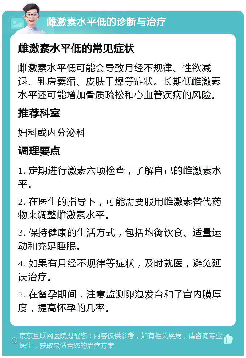 雌激素水平低的诊断与治疗 雌激素水平低的常见症状 雌激素水平低可能会导致月经不规律、性欲减退、乳房萎缩、皮肤干燥等症状。长期低雌激素水平还可能增加骨质疏松和心血管疾病的风险。 推荐科室 妇科或内分泌科 调理要点 1. 定期进行激素六项检查，了解自己的雌激素水平。 2. 在医生的指导下，可能需要服用雌激素替代药物来调整雌激素水平。 3. 保持健康的生活方式，包括均衡饮食、适量运动和充足睡眠。 4. 如果有月经不规律等症状，及时就医，避免延误治疗。 5. 在备孕期间，注意监测卵泡发育和子宫内膜厚度，提高怀孕的几率。