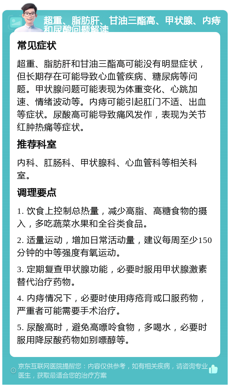 超重、脂肪肝、甘油三酯高、甲状腺、内痔和尿酸问题解读 常见症状 超重、脂肪肝和甘油三酯高可能没有明显症状，但长期存在可能导致心血管疾病、糖尿病等问题。甲状腺问题可能表现为体重变化、心跳加速、情绪波动等。内痔可能引起肛门不适、出血等症状。尿酸高可能导致痛风发作，表现为关节红肿热痛等症状。 推荐科室 内科、肛肠科、甲状腺科、心血管科等相关科室。 调理要点 1. 饮食上控制总热量，减少高脂、高糖食物的摄入，多吃蔬菜水果和全谷类食品。 2. 适量运动，增加日常活动量，建议每周至少150分钟的中等强度有氧运动。 3. 定期复查甲状腺功能，必要时服用甲状腺激素替代治疗药物。 4. 内痔情况下，必要时使用痔疮膏或口服药物，严重者可能需要手术治疗。 5. 尿酸高时，避免高嘌呤食物，多喝水，必要时服用降尿酸药物如别嘌醇等。