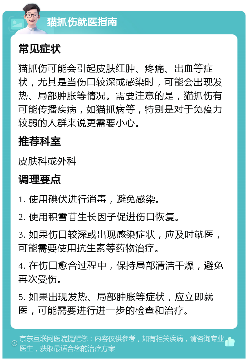 猫抓伤就医指南 常见症状 猫抓伤可能会引起皮肤红肿、疼痛、出血等症状，尤其是当伤口较深或感染时，可能会出现发热、局部肿胀等情况。需要注意的是，猫抓伤有可能传播疾病，如猫抓病等，特别是对于免疫力较弱的人群来说更需要小心。 推荐科室 皮肤科或外科 调理要点 1. 使用碘伏进行消毒，避免感染。 2. 使用积雪苷生长因子促进伤口恢复。 3. 如果伤口较深或出现感染症状，应及时就医，可能需要使用抗生素等药物治疗。 4. 在伤口愈合过程中，保持局部清洁干燥，避免再次受伤。 5. 如果出现发热、局部肿胀等症状，应立即就医，可能需要进行进一步的检查和治疗。