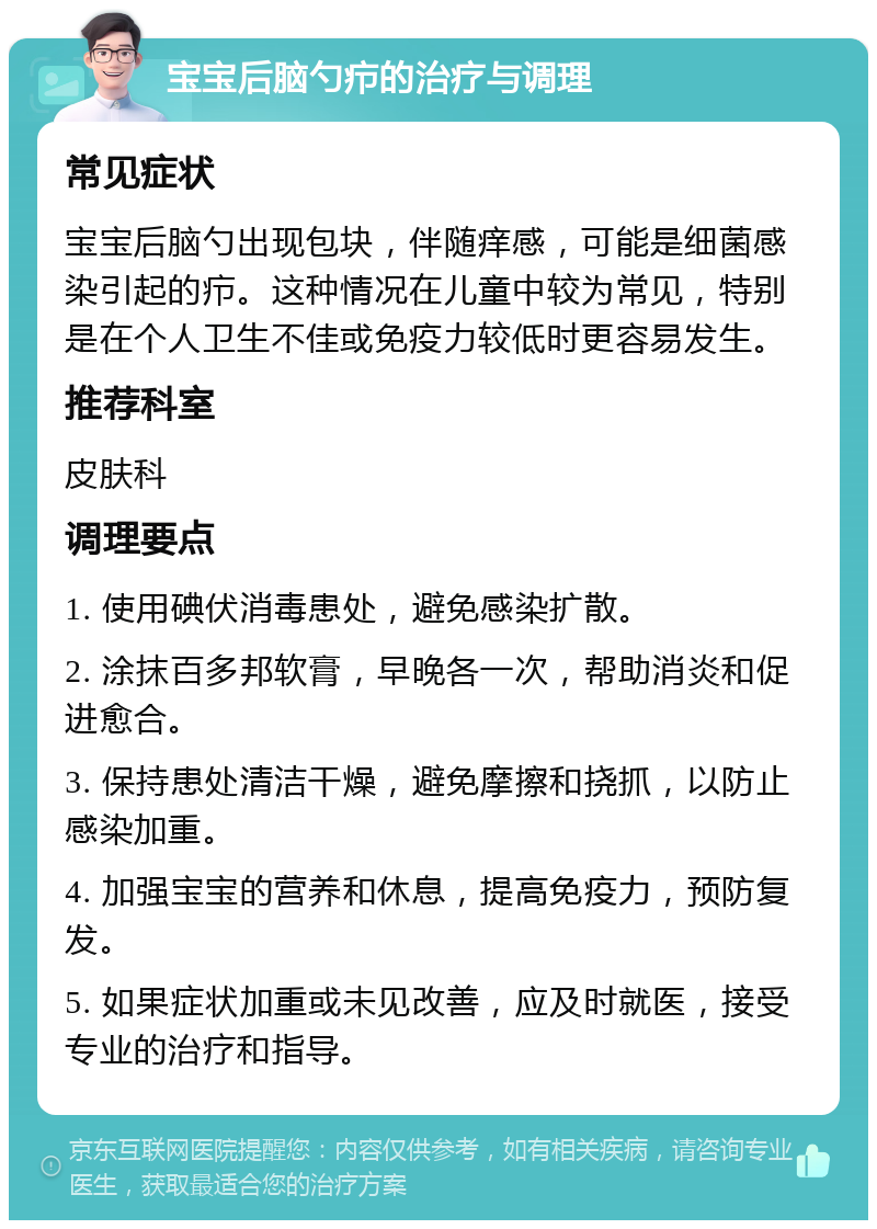 宝宝后脑勺疖的治疗与调理 常见症状 宝宝后脑勺出现包块，伴随痒感，可能是细菌感染引起的疖。这种情况在儿童中较为常见，特别是在个人卫生不佳或免疫力较低时更容易发生。 推荐科室 皮肤科 调理要点 1. 使用碘伏消毒患处，避免感染扩散。 2. 涂抹百多邦软膏，早晚各一次，帮助消炎和促进愈合。 3. 保持患处清洁干燥，避免摩擦和挠抓，以防止感染加重。 4. 加强宝宝的营养和休息，提高免疫力，预防复发。 5. 如果症状加重或未见改善，应及时就医，接受专业的治疗和指导。