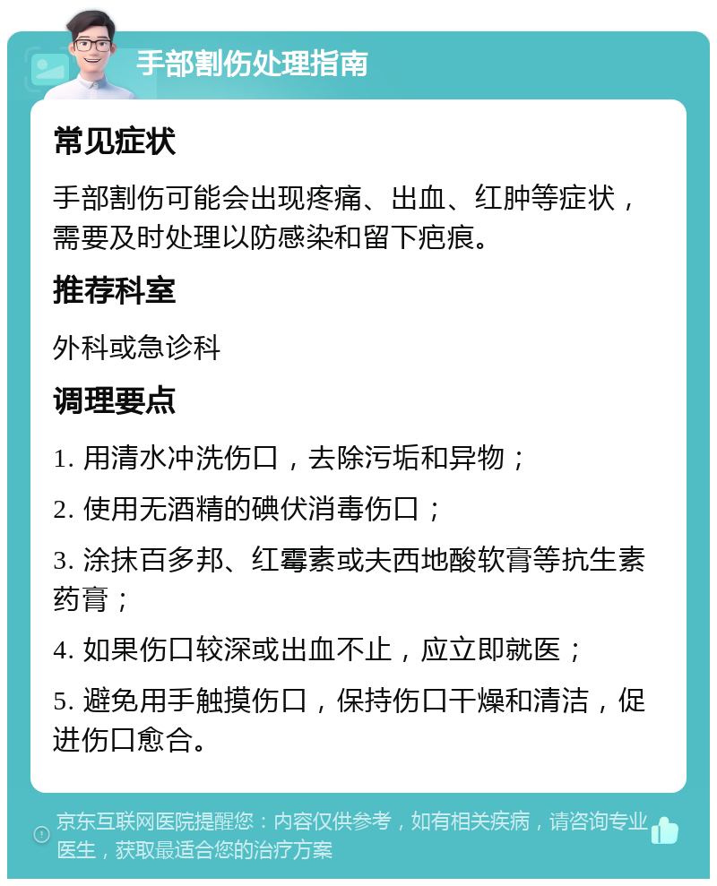 手部割伤处理指南 常见症状 手部割伤可能会出现疼痛、出血、红肿等症状，需要及时处理以防感染和留下疤痕。 推荐科室 外科或急诊科 调理要点 1. 用清水冲洗伤口，去除污垢和异物； 2. 使用无酒精的碘伏消毒伤口； 3. 涂抹百多邦、红霉素或夫西地酸软膏等抗生素药膏； 4. 如果伤口较深或出血不止，应立即就医； 5. 避免用手触摸伤口，保持伤口干燥和清洁，促进伤口愈合。