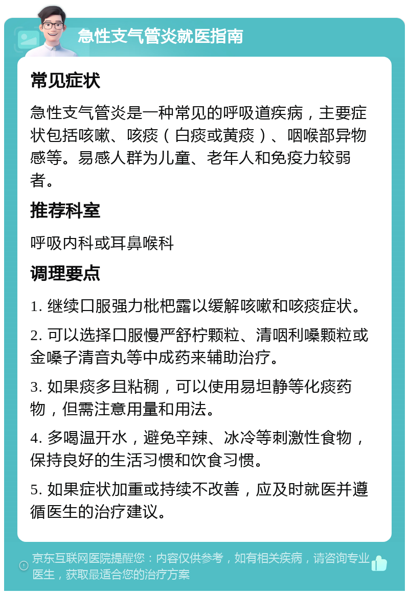 急性支气管炎就医指南 常见症状 急性支气管炎是一种常见的呼吸道疾病，主要症状包括咳嗽、咳痰（白痰或黄痰）、咽喉部异物感等。易感人群为儿童、老年人和免疫力较弱者。 推荐科室 呼吸内科或耳鼻喉科 调理要点 1. 继续口服强力枇杷露以缓解咳嗽和咳痰症状。 2. 可以选择口服慢严舒柠颗粒、清咽利嗓颗粒或金嗓子清音丸等中成药来辅助治疗。 3. 如果痰多且粘稠，可以使用易坦静等化痰药物，但需注意用量和用法。 4. 多喝温开水，避免辛辣、冰冷等刺激性食物，保持良好的生活习惯和饮食习惯。 5. 如果症状加重或持续不改善，应及时就医并遵循医生的治疗建议。