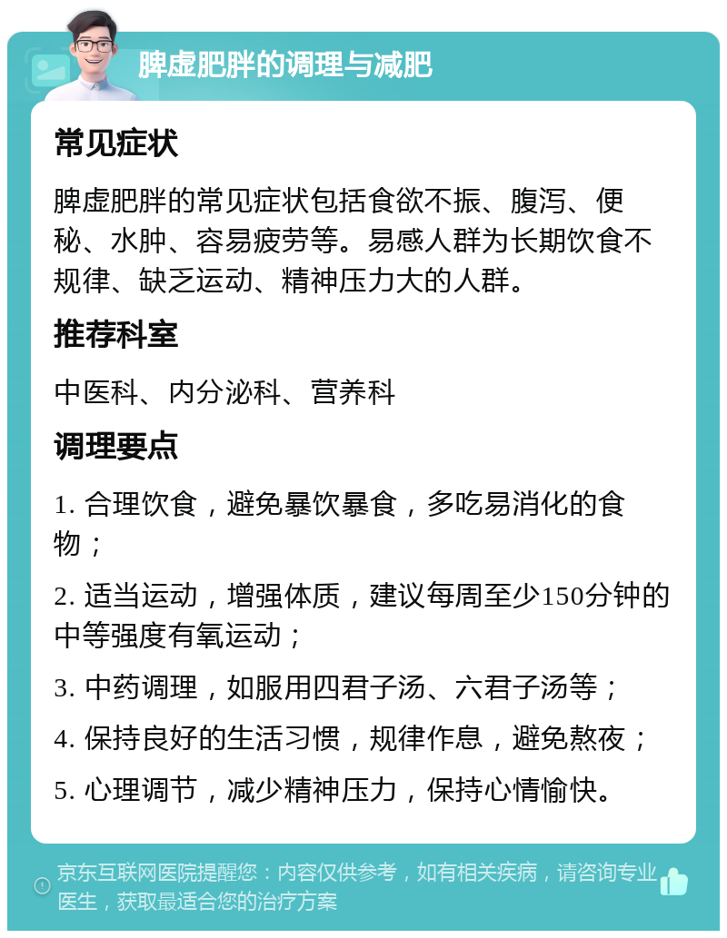 脾虚肥胖的调理与减肥 常见症状 脾虚肥胖的常见症状包括食欲不振、腹泻、便秘、水肿、容易疲劳等。易感人群为长期饮食不规律、缺乏运动、精神压力大的人群。 推荐科室 中医科、内分泌科、营养科 调理要点 1. 合理饮食，避免暴饮暴食，多吃易消化的食物； 2. 适当运动，增强体质，建议每周至少150分钟的中等强度有氧运动； 3. 中药调理，如服用四君子汤、六君子汤等； 4. 保持良好的生活习惯，规律作息，避免熬夜； 5. 心理调节，减少精神压力，保持心情愉快。