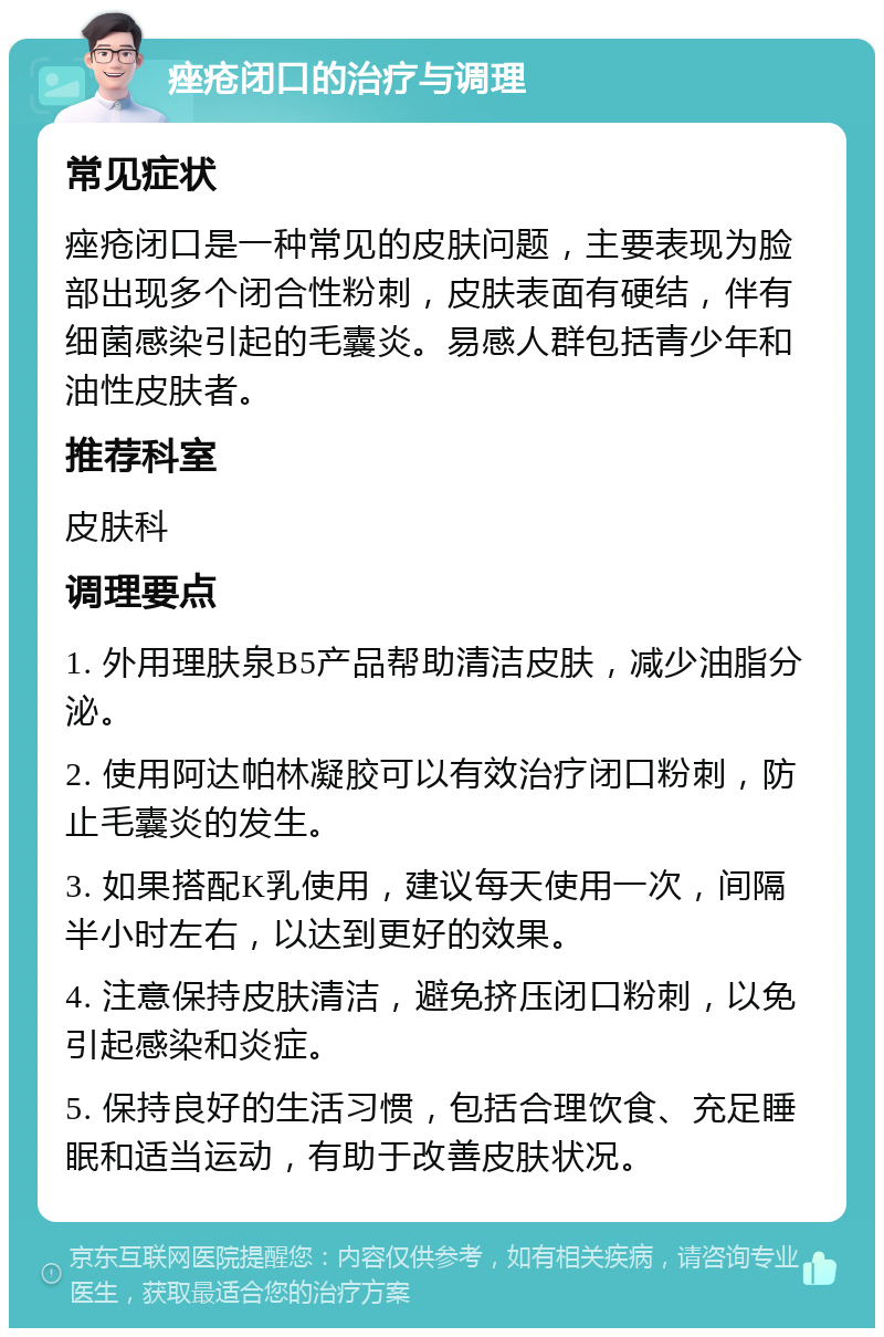 痤疮闭口的治疗与调理 常见症状 痤疮闭口是一种常见的皮肤问题，主要表现为脸部出现多个闭合性粉刺，皮肤表面有硬结，伴有细菌感染引起的毛囊炎。易感人群包括青少年和油性皮肤者。 推荐科室 皮肤科 调理要点 1. 外用理肤泉B5产品帮助清洁皮肤，减少油脂分泌。 2. 使用阿达帕林凝胶可以有效治疗闭口粉刺，防止毛囊炎的发生。 3. 如果搭配K乳使用，建议每天使用一次，间隔半小时左右，以达到更好的效果。 4. 注意保持皮肤清洁，避免挤压闭口粉刺，以免引起感染和炎症。 5. 保持良好的生活习惯，包括合理饮食、充足睡眠和适当运动，有助于改善皮肤状况。