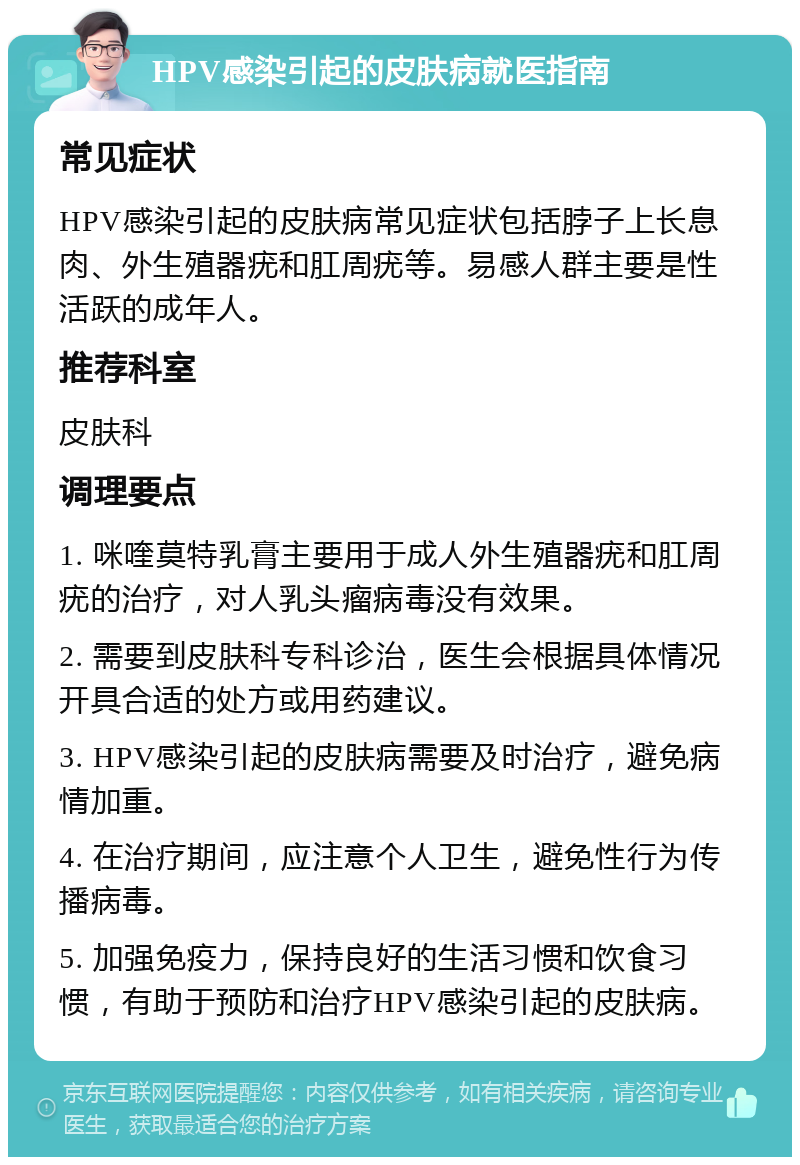 HPV感染引起的皮肤病就医指南 常见症状 HPV感染引起的皮肤病常见症状包括脖子上长息肉、外生殖器疣和肛周疣等。易感人群主要是性活跃的成年人。 推荐科室 皮肤科 调理要点 1. 咪喹莫特乳膏主要用于成人外生殖器疣和肛周疣的治疗，对人乳头瘤病毒没有效果。 2. 需要到皮肤科专科诊治，医生会根据具体情况开具合适的处方或用药建议。 3. HPV感染引起的皮肤病需要及时治疗，避免病情加重。 4. 在治疗期间，应注意个人卫生，避免性行为传播病毒。 5. 加强免疫力，保持良好的生活习惯和饮食习惯，有助于预防和治疗HPV感染引起的皮肤病。