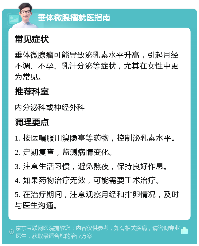 垂体微腺瘤就医指南 常见症状 垂体微腺瘤可能导致泌乳素水平升高，引起月经不调、不孕、乳汁分泌等症状，尤其在女性中更为常见。 推荐科室 内分泌科或神经外科 调理要点 1. 按医嘱服用溴隐亭等药物，控制泌乳素水平。 2. 定期复查，监测病情变化。 3. 注意生活习惯，避免熬夜，保持良好作息。 4. 如果药物治疗无效，可能需要手术治疗。 5. 在治疗期间，注意观察月经和排卵情况，及时与医生沟通。