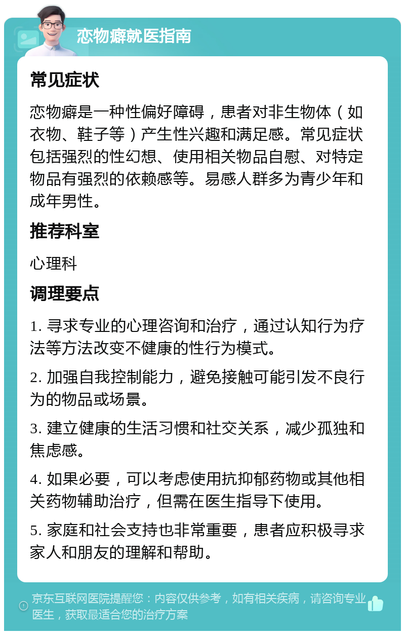 恋物癖就医指南 常见症状 恋物癖是一种性偏好障碍，患者对非生物体（如衣物、鞋子等）产生性兴趣和满足感。常见症状包括强烈的性幻想、使用相关物品自慰、对特定物品有强烈的依赖感等。易感人群多为青少年和成年男性。 推荐科室 心理科 调理要点 1. 寻求专业的心理咨询和治疗，通过认知行为疗法等方法改变不健康的性行为模式。 2. 加强自我控制能力，避免接触可能引发不良行为的物品或场景。 3. 建立健康的生活习惯和社交关系，减少孤独和焦虑感。 4. 如果必要，可以考虑使用抗抑郁药物或其他相关药物辅助治疗，但需在医生指导下使用。 5. 家庭和社会支持也非常重要，患者应积极寻求家人和朋友的理解和帮助。