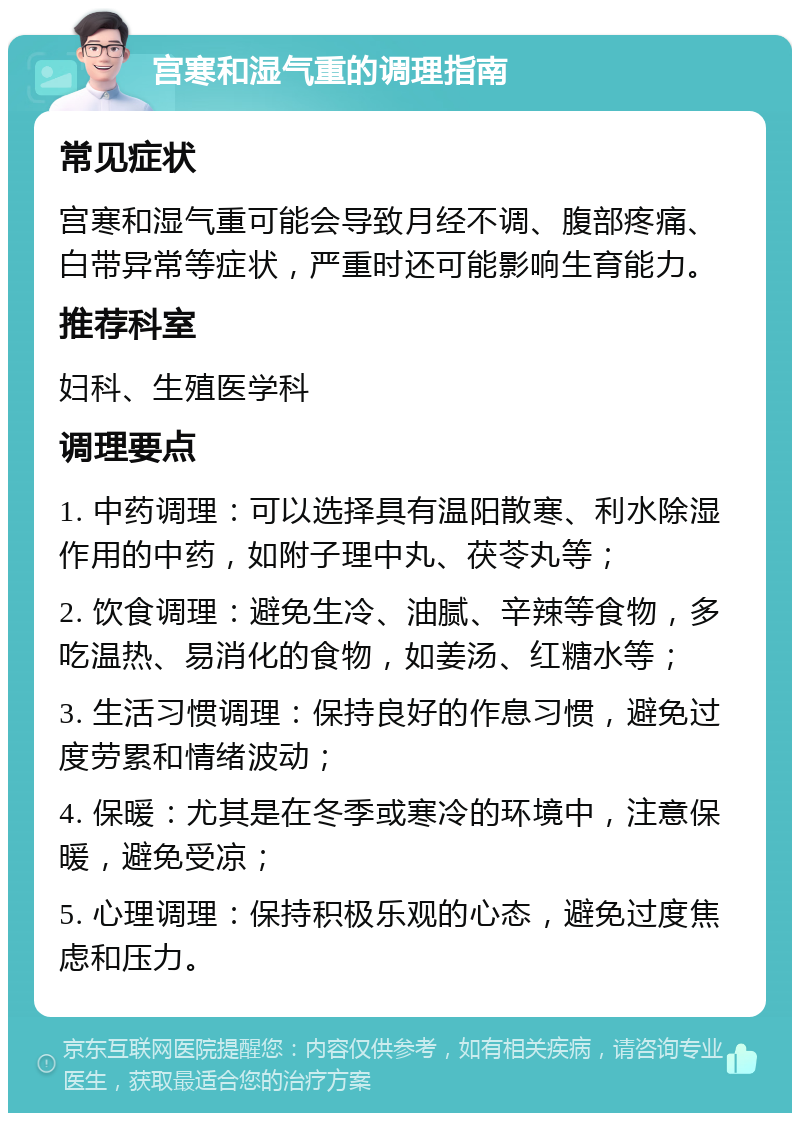 宫寒和湿气重的调理指南 常见症状 宫寒和湿气重可能会导致月经不调、腹部疼痛、白带异常等症状，严重时还可能影响生育能力。 推荐科室 妇科、生殖医学科 调理要点 1. 中药调理：可以选择具有温阳散寒、利水除湿作用的中药，如附子理中丸、茯苓丸等； 2. 饮食调理：避免生冷、油腻、辛辣等食物，多吃温热、易消化的食物，如姜汤、红糖水等； 3. 生活习惯调理：保持良好的作息习惯，避免过度劳累和情绪波动； 4. 保暖：尤其是在冬季或寒冷的环境中，注意保暖，避免受凉； 5. 心理调理：保持积极乐观的心态，避免过度焦虑和压力。