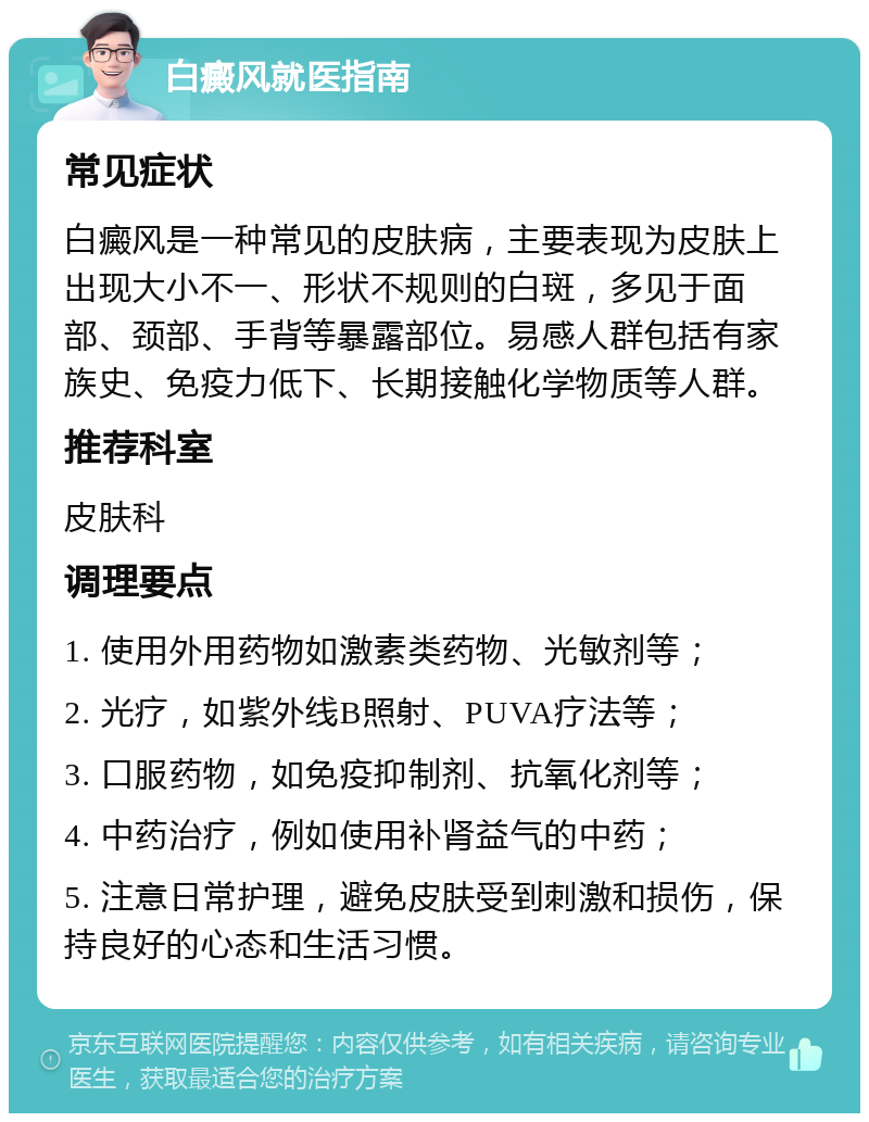 白癜风就医指南 常见症状 白癜风是一种常见的皮肤病，主要表现为皮肤上出现大小不一、形状不规则的白斑，多见于面部、颈部、手背等暴露部位。易感人群包括有家族史、免疫力低下、长期接触化学物质等人群。 推荐科室 皮肤科 调理要点 1. 使用外用药物如激素类药物、光敏剂等； 2. 光疗，如紫外线B照射、PUVA疗法等； 3. 口服药物，如免疫抑制剂、抗氧化剂等； 4. 中药治疗，例如使用补肾益气的中药； 5. 注意日常护理，避免皮肤受到刺激和损伤，保持良好的心态和生活习惯。