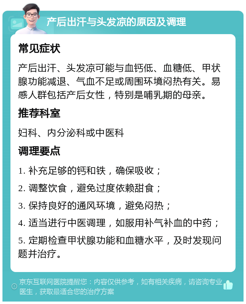 产后出汗与头发凉的原因及调理 常见症状 产后出汗、头发凉可能与血钙低、血糖低、甲状腺功能减退、气血不足或周围环境闷热有关。易感人群包括产后女性，特别是哺乳期的母亲。 推荐科室 妇科、内分泌科或中医科 调理要点 1. 补充足够的钙和铁，确保吸收； 2. 调整饮食，避免过度依赖甜食； 3. 保持良好的通风环境，避免闷热； 4. 适当进行中医调理，如服用补气补血的中药； 5. 定期检查甲状腺功能和血糖水平，及时发现问题并治疗。