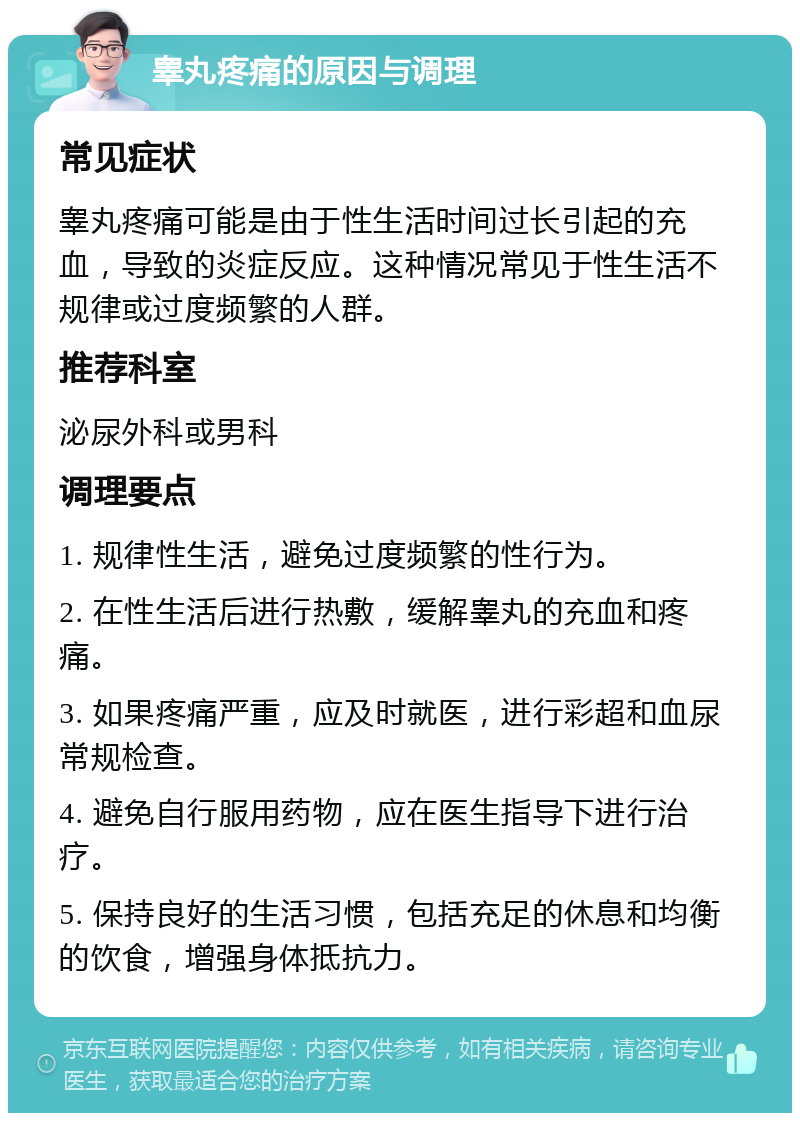 睾丸疼痛的原因与调理 常见症状 睾丸疼痛可能是由于性生活时间过长引起的充血，导致的炎症反应。这种情况常见于性生活不规律或过度频繁的人群。 推荐科室 泌尿外科或男科 调理要点 1. 规律性生活，避免过度频繁的性行为。 2. 在性生活后进行热敷，缓解睾丸的充血和疼痛。 3. 如果疼痛严重，应及时就医，进行彩超和血尿常规检查。 4. 避免自行服用药物，应在医生指导下进行治疗。 5. 保持良好的生活习惯，包括充足的休息和均衡的饮食，增强身体抵抗力。