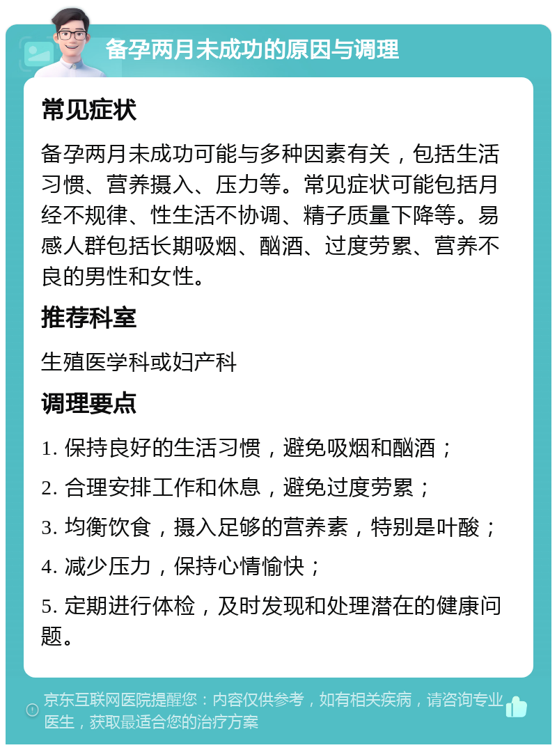 备孕两月未成功的原因与调理 常见症状 备孕两月未成功可能与多种因素有关，包括生活习惯、营养摄入、压力等。常见症状可能包括月经不规律、性生活不协调、精子质量下降等。易感人群包括长期吸烟、酗酒、过度劳累、营养不良的男性和女性。 推荐科室 生殖医学科或妇产科 调理要点 1. 保持良好的生活习惯，避免吸烟和酗酒； 2. 合理安排工作和休息，避免过度劳累； 3. 均衡饮食，摄入足够的营养素，特别是叶酸； 4. 减少压力，保持心情愉快； 5. 定期进行体检，及时发现和处理潜在的健康问题。