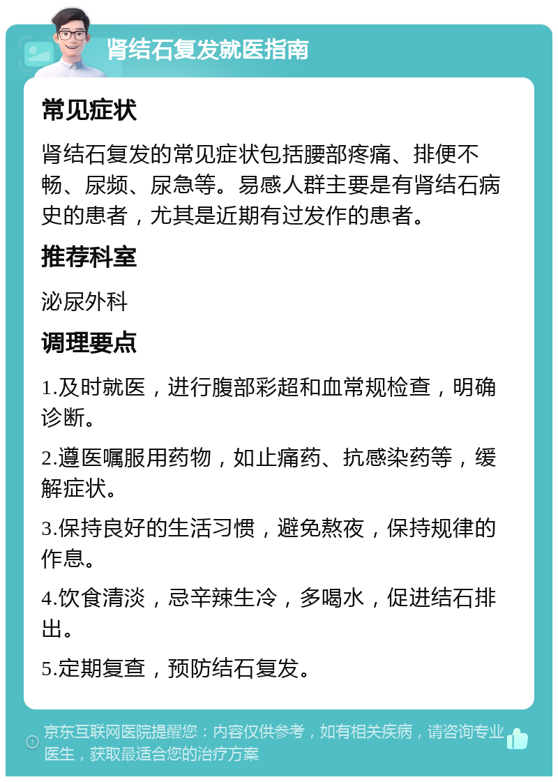 肾结石复发就医指南 常见症状 肾结石复发的常见症状包括腰部疼痛、排便不畅、尿频、尿急等。易感人群主要是有肾结石病史的患者，尤其是近期有过发作的患者。 推荐科室 泌尿外科 调理要点 1.及时就医，进行腹部彩超和血常规检查，明确诊断。 2.遵医嘱服用药物，如止痛药、抗感染药等，缓解症状。 3.保持良好的生活习惯，避免熬夜，保持规律的作息。 4.饮食清淡，忌辛辣生冷，多喝水，促进结石排出。 5.定期复查，预防结石复发。