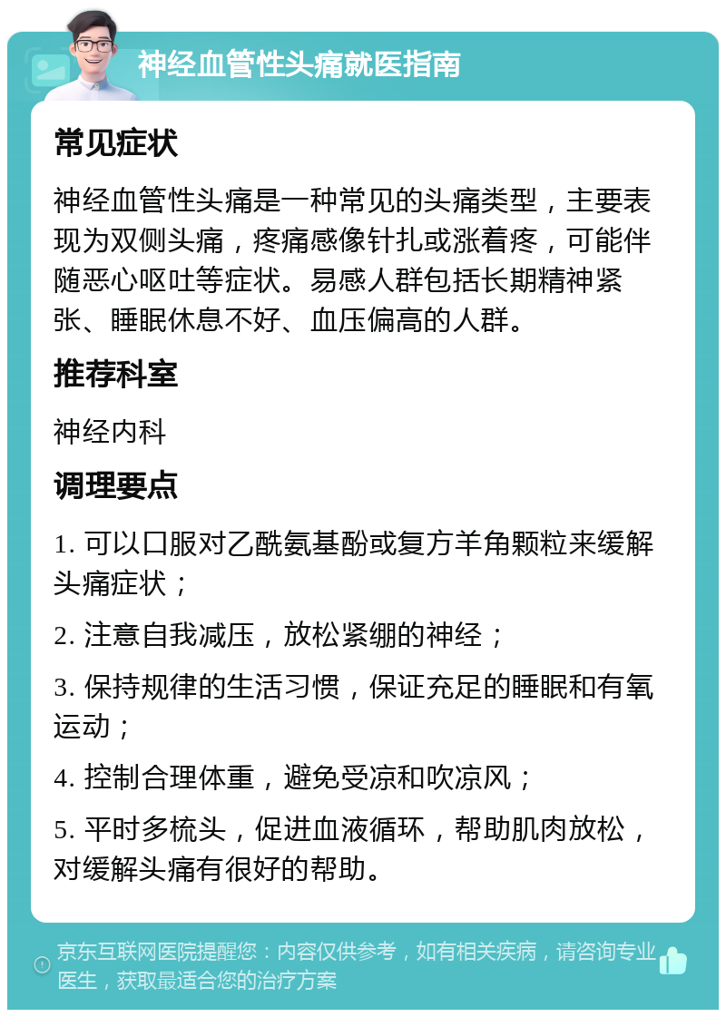 神经血管性头痛就医指南 常见症状 神经血管性头痛是一种常见的头痛类型，主要表现为双侧头痛，疼痛感像针扎或涨着疼，可能伴随恶心呕吐等症状。易感人群包括长期精神紧张、睡眠休息不好、血压偏高的人群。 推荐科室 神经内科 调理要点 1. 可以口服对乙酰氨基酚或复方羊角颗粒来缓解头痛症状； 2. 注意自我减压，放松紧绷的神经； 3. 保持规律的生活习惯，保证充足的睡眠和有氧运动； 4. 控制合理体重，避免受凉和吹凉风； 5. 平时多梳头，促进血液循环，帮助肌肉放松，对缓解头痛有很好的帮助。