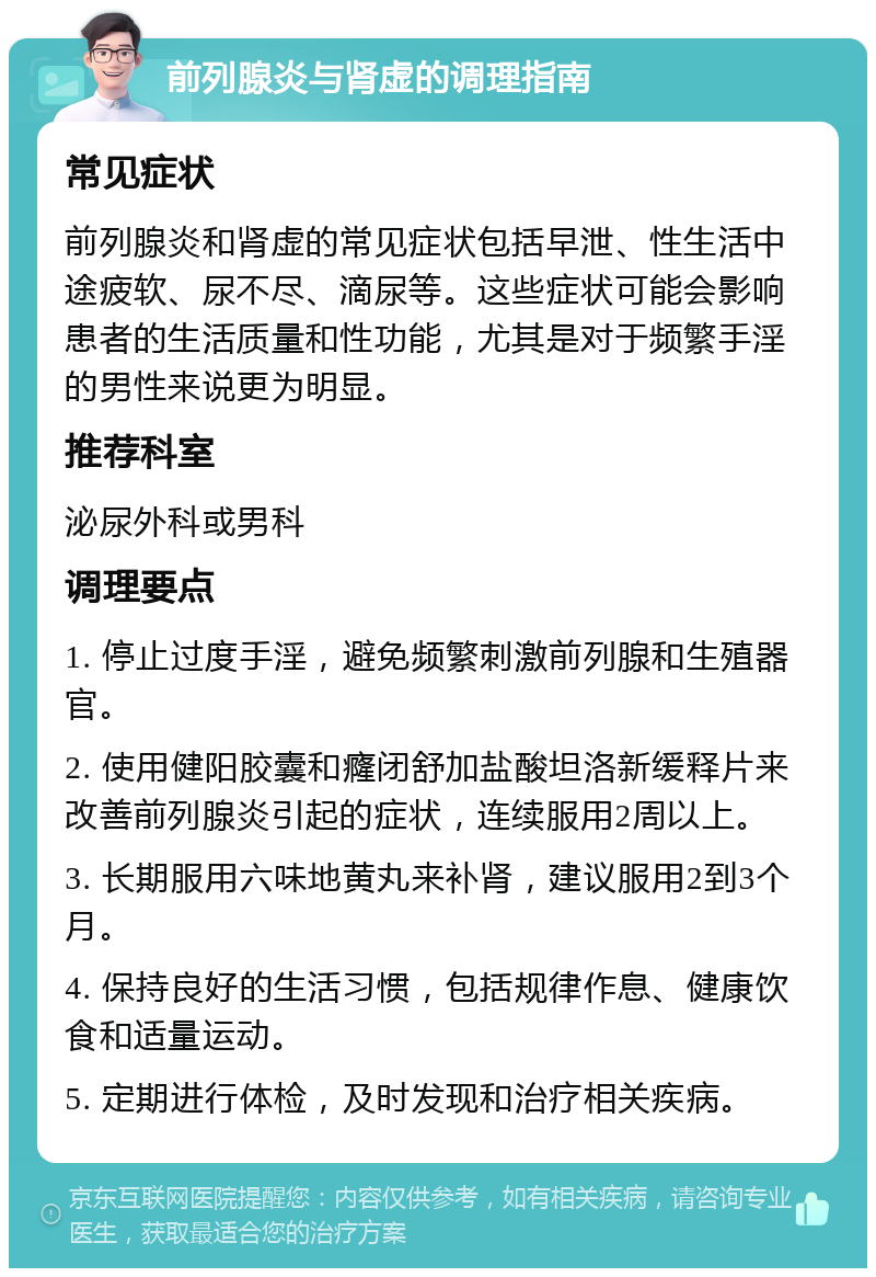 前列腺炎与肾虚的调理指南 常见症状 前列腺炎和肾虚的常见症状包括早泄、性生活中途疲软、尿不尽、滴尿等。这些症状可能会影响患者的生活质量和性功能，尤其是对于频繁手淫的男性来说更为明显。 推荐科室 泌尿外科或男科 调理要点 1. 停止过度手淫，避免频繁刺激前列腺和生殖器官。 2. 使用健阳胶囊和癃闭舒加盐酸坦洛新缓释片来改善前列腺炎引起的症状，连续服用2周以上。 3. 长期服用六味地黄丸来补肾，建议服用2到3个月。 4. 保持良好的生活习惯，包括规律作息、健康饮食和适量运动。 5. 定期进行体检，及时发现和治疗相关疾病。