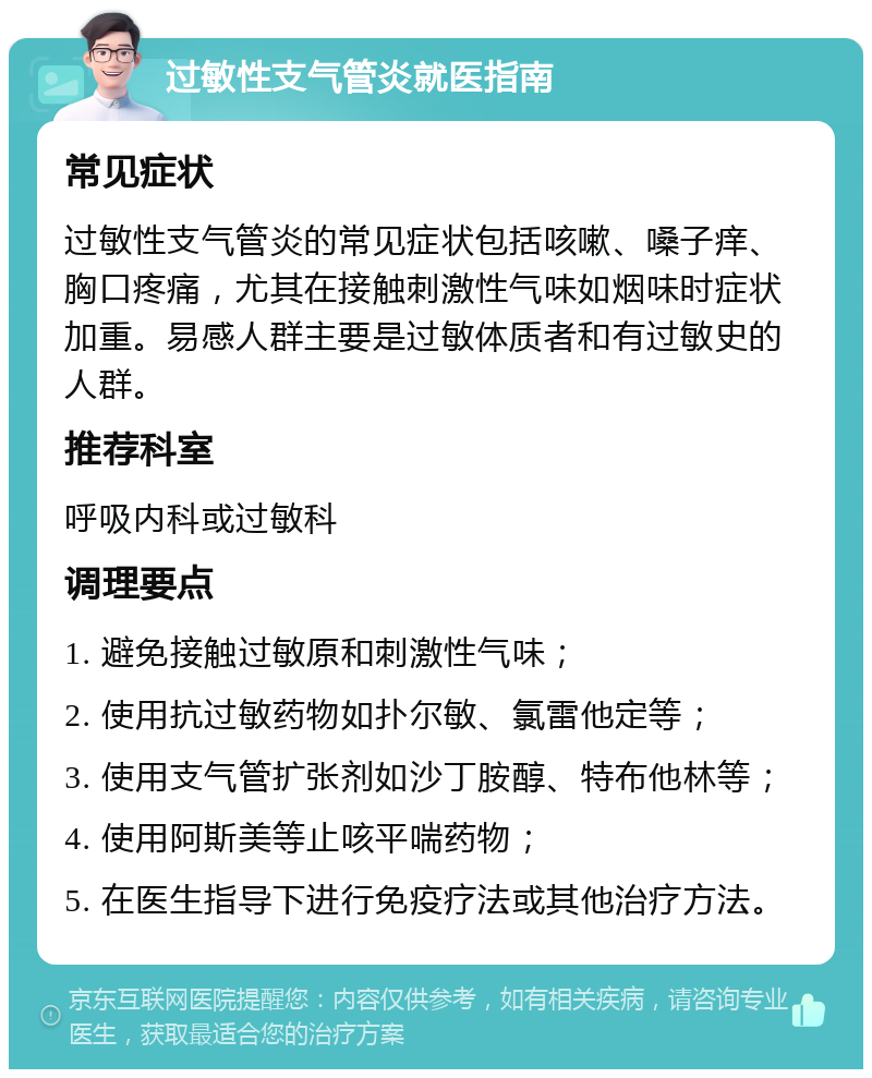 过敏性支气管炎就医指南 常见症状 过敏性支气管炎的常见症状包括咳嗽、嗓子痒、胸口疼痛，尤其在接触刺激性气味如烟味时症状加重。易感人群主要是过敏体质者和有过敏史的人群。 推荐科室 呼吸内科或过敏科 调理要点 1. 避免接触过敏原和刺激性气味； 2. 使用抗过敏药物如扑尔敏、氯雷他定等； 3. 使用支气管扩张剂如沙丁胺醇、特布他林等； 4. 使用阿斯美等止咳平喘药物； 5. 在医生指导下进行免疫疗法或其他治疗方法。