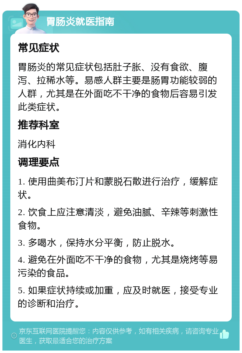 胃肠炎就医指南 常见症状 胃肠炎的常见症状包括肚子胀、没有食欲、腹泻、拉稀水等。易感人群主要是肠胃功能较弱的人群，尤其是在外面吃不干净的食物后容易引发此类症状。 推荐科室 消化内科 调理要点 1. 使用曲美布汀片和蒙脱石散进行治疗，缓解症状。 2. 饮食上应注意清淡，避免油腻、辛辣等刺激性食物。 3. 多喝水，保持水分平衡，防止脱水。 4. 避免在外面吃不干净的食物，尤其是烧烤等易污染的食品。 5. 如果症状持续或加重，应及时就医，接受专业的诊断和治疗。