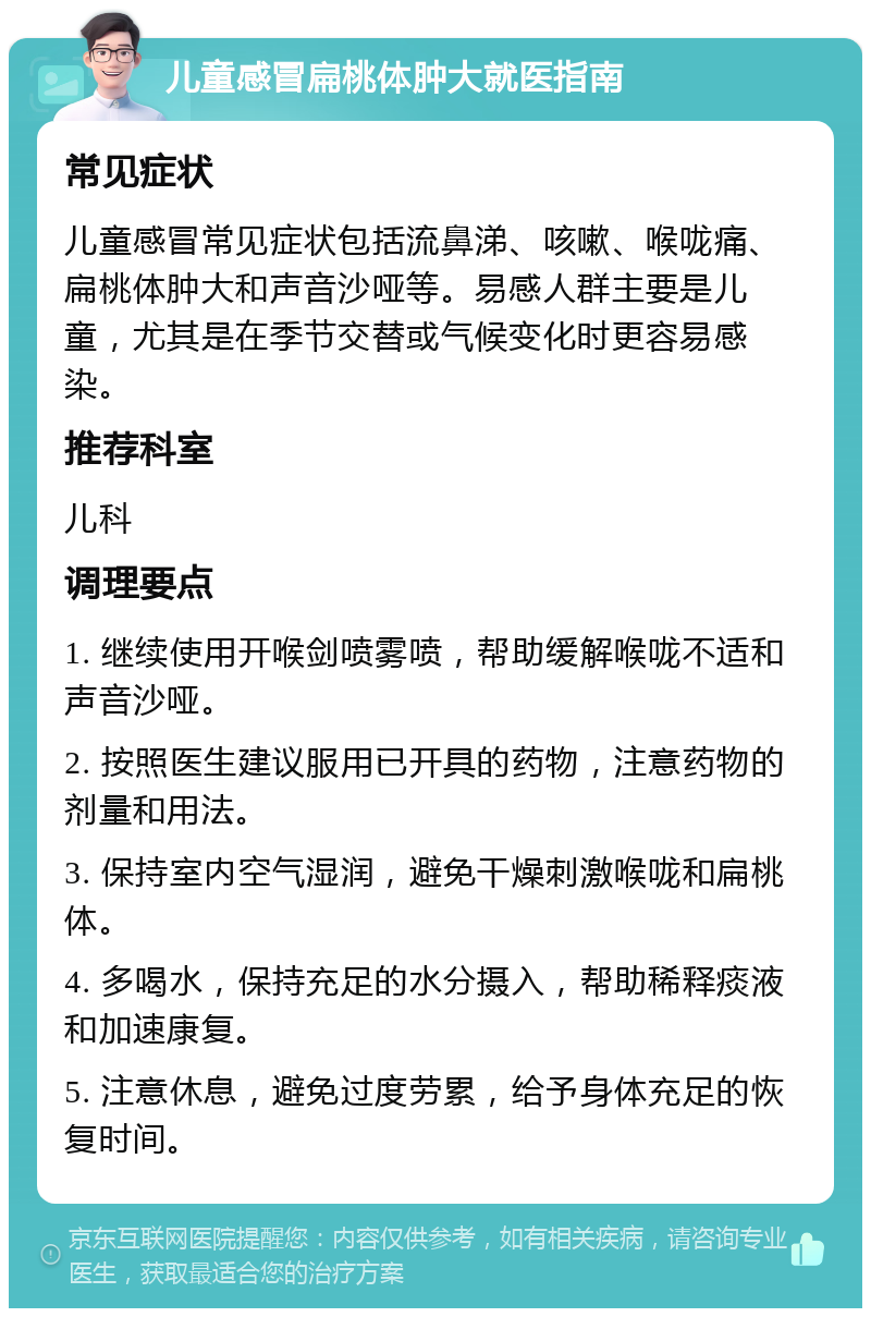 儿童感冒扁桃体肿大就医指南 常见症状 儿童感冒常见症状包括流鼻涕、咳嗽、喉咙痛、扁桃体肿大和声音沙哑等。易感人群主要是儿童，尤其是在季节交替或气候变化时更容易感染。 推荐科室 儿科 调理要点 1. 继续使用开喉剑喷雾喷，帮助缓解喉咙不适和声音沙哑。 2. 按照医生建议服用已开具的药物，注意药物的剂量和用法。 3. 保持室内空气湿润，避免干燥刺激喉咙和扁桃体。 4. 多喝水，保持充足的水分摄入，帮助稀释痰液和加速康复。 5. 注意休息，避免过度劳累，给予身体充足的恢复时间。