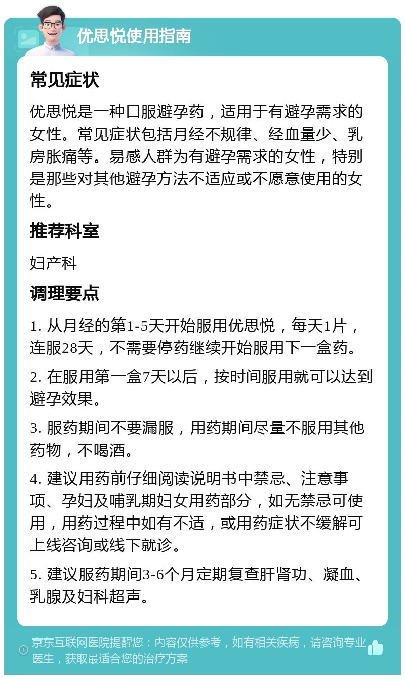 优思悦使用指南 常见症状 优思悦是一种口服避孕药，适用于有避孕需求的女性。常见症状包括月经不规律、经血量少、乳房胀痛等。易感人群为有避孕需求的女性，特别是那些对其他避孕方法不适应或不愿意使用的女性。 推荐科室 妇产科 调理要点 1. 从月经的第1-5天开始服用优思悦，每天1片，连服28天，不需要停药继续开始服用下一盒药。 2. 在服用第一盒7天以后，按时间服用就可以达到避孕效果。 3. 服药期间不要漏服，用药期间尽量不服用其他药物，不喝酒。 4. 建议用药前仔细阅读说明书中禁忌、注意事项、孕妇及哺乳期妇女用药部分，如无禁忌可使用，用药过程中如有不适，或用药症状不缓解可上线咨询或线下就诊。 5. 建议服药期间3-6个月定期复查肝肾功、凝血、乳腺及妇科超声。