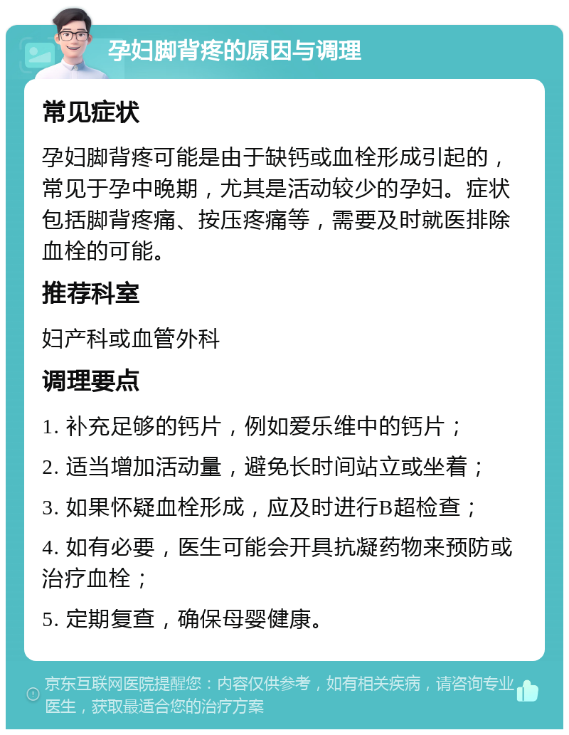 孕妇脚背疼的原因与调理 常见症状 孕妇脚背疼可能是由于缺钙或血栓形成引起的，常见于孕中晚期，尤其是活动较少的孕妇。症状包括脚背疼痛、按压疼痛等，需要及时就医排除血栓的可能。 推荐科室 妇产科或血管外科 调理要点 1. 补充足够的钙片，例如爱乐维中的钙片； 2. 适当增加活动量，避免长时间站立或坐着； 3. 如果怀疑血栓形成，应及时进行B超检查； 4. 如有必要，医生可能会开具抗凝药物来预防或治疗血栓； 5. 定期复查，确保母婴健康。