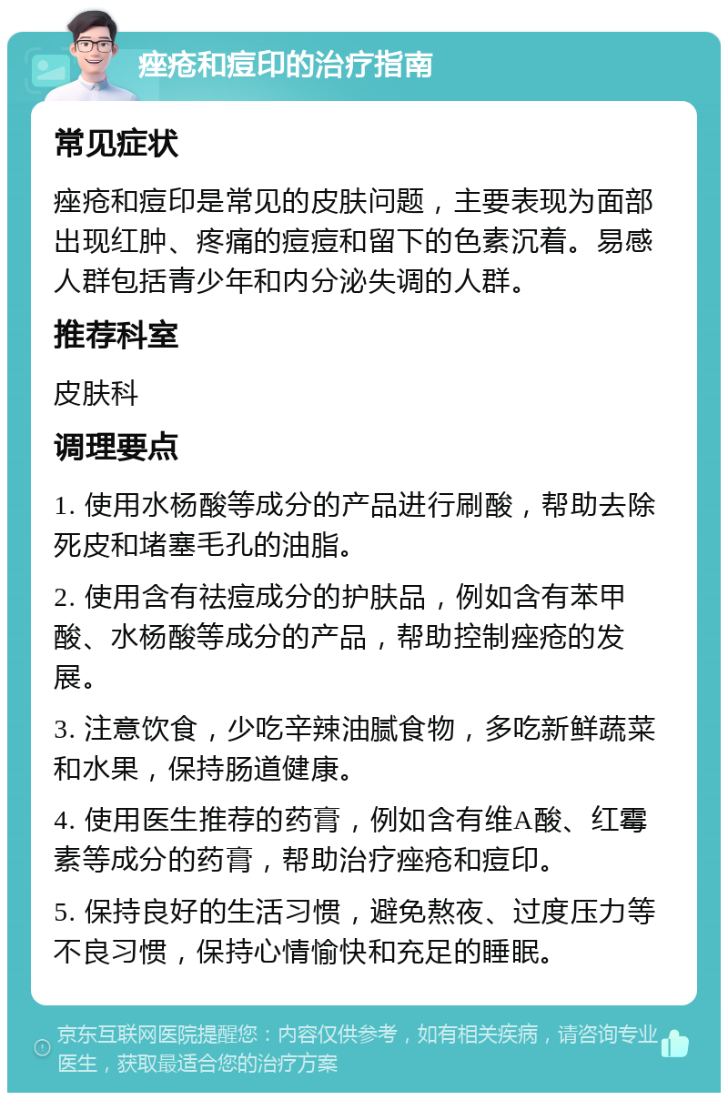 痤疮和痘印的治疗指南 常见症状 痤疮和痘印是常见的皮肤问题，主要表现为面部出现红肿、疼痛的痘痘和留下的色素沉着。易感人群包括青少年和内分泌失调的人群。 推荐科室 皮肤科 调理要点 1. 使用水杨酸等成分的产品进行刷酸，帮助去除死皮和堵塞毛孔的油脂。 2. 使用含有祛痘成分的护肤品，例如含有苯甲酸、水杨酸等成分的产品，帮助控制痤疮的发展。 3. 注意饮食，少吃辛辣油腻食物，多吃新鲜蔬菜和水果，保持肠道健康。 4. 使用医生推荐的药膏，例如含有维A酸、红霉素等成分的药膏，帮助治疗痤疮和痘印。 5. 保持良好的生活习惯，避免熬夜、过度压力等不良习惯，保持心情愉快和充足的睡眠。