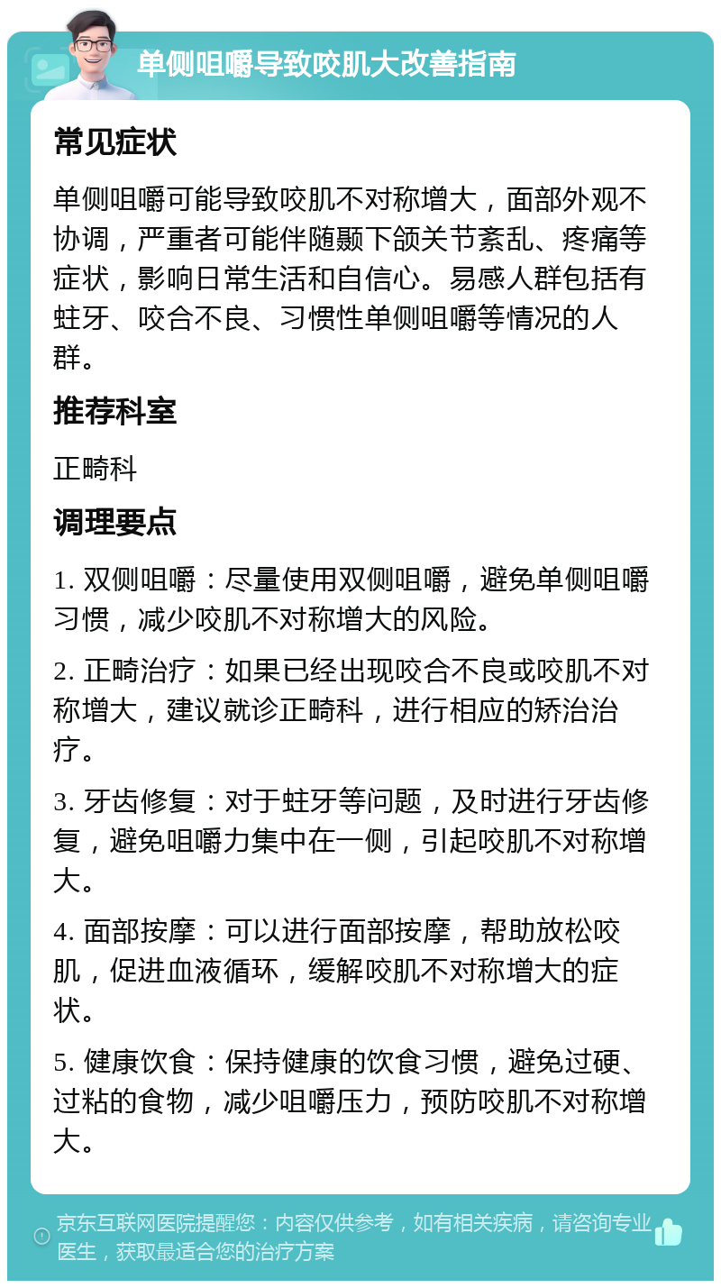 单侧咀嚼导致咬肌大改善指南 常见症状 单侧咀嚼可能导致咬肌不对称增大，面部外观不协调，严重者可能伴随颞下颌关节紊乱、疼痛等症状，影响日常生活和自信心。易感人群包括有蛀牙、咬合不良、习惯性单侧咀嚼等情况的人群。 推荐科室 正畸科 调理要点 1. 双侧咀嚼：尽量使用双侧咀嚼，避免单侧咀嚼习惯，减少咬肌不对称增大的风险。 2. 正畸治疗：如果已经出现咬合不良或咬肌不对称增大，建议就诊正畸科，进行相应的矫治治疗。 3. 牙齿修复：对于蛀牙等问题，及时进行牙齿修复，避免咀嚼力集中在一侧，引起咬肌不对称增大。 4. 面部按摩：可以进行面部按摩，帮助放松咬肌，促进血液循环，缓解咬肌不对称增大的症状。 5. 健康饮食：保持健康的饮食习惯，避免过硬、过粘的食物，减少咀嚼压力，预防咬肌不对称增大。