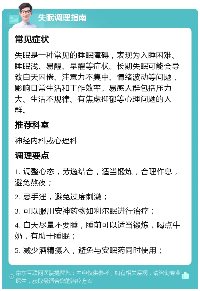 失眠调理指南 常见症状 失眠是一种常见的睡眠障碍，表现为入睡困难、睡眠浅、易醒、早醒等症状。长期失眠可能会导致白天困倦、注意力不集中、情绪波动等问题，影响日常生活和工作效率。易感人群包括压力大、生活不规律、有焦虑抑郁等心理问题的人群。 推荐科室 神经内科或心理科 调理要点 1. 调整心态，劳逸结合，适当锻炼，合理作息，避免熬夜； 2. 忌手淫，避免过度刺激； 3. 可以服用安神药物如利尔眠进行治疗； 4. 白天尽量不要睡，睡前可以适当锻炼，喝点牛奶，有助于睡眠； 5. 减少酒精摄入，避免与安眠药同时使用；