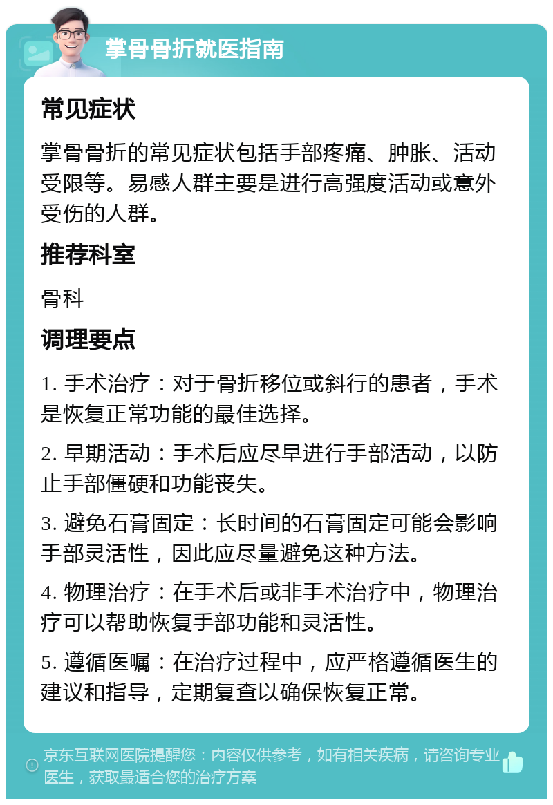 掌骨骨折就医指南 常见症状 掌骨骨折的常见症状包括手部疼痛、肿胀、活动受限等。易感人群主要是进行高强度活动或意外受伤的人群。 推荐科室 骨科 调理要点 1. 手术治疗：对于骨折移位或斜行的患者，手术是恢复正常功能的最佳选择。 2. 早期活动：手术后应尽早进行手部活动，以防止手部僵硬和功能丧失。 3. 避免石膏固定：长时间的石膏固定可能会影响手部灵活性，因此应尽量避免这种方法。 4. 物理治疗：在手术后或非手术治疗中，物理治疗可以帮助恢复手部功能和灵活性。 5. 遵循医嘱：在治疗过程中，应严格遵循医生的建议和指导，定期复查以确保恢复正常。