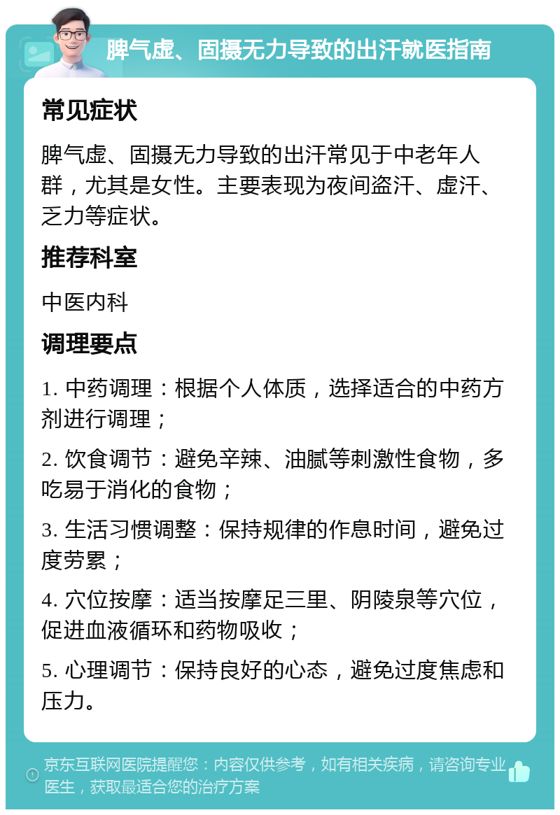 脾气虚、固摄无力导致的出汗就医指南 常见症状 脾气虚、固摄无力导致的出汗常见于中老年人群，尤其是女性。主要表现为夜间盗汗、虚汗、乏力等症状。 推荐科室 中医内科 调理要点 1. 中药调理：根据个人体质，选择适合的中药方剂进行调理； 2. 饮食调节：避免辛辣、油腻等刺激性食物，多吃易于消化的食物； 3. 生活习惯调整：保持规律的作息时间，避免过度劳累； 4. 穴位按摩：适当按摩足三里、阴陵泉等穴位，促进血液循环和药物吸收； 5. 心理调节：保持良好的心态，避免过度焦虑和压力。