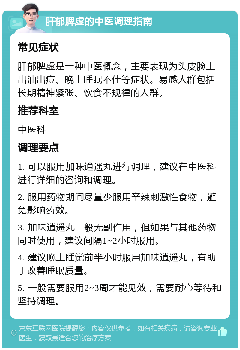 肝郁脾虚的中医调理指南 常见症状 肝郁脾虚是一种中医概念，主要表现为头皮脸上出油出痘、晚上睡眠不佳等症状。易感人群包括长期精神紧张、饮食不规律的人群。 推荐科室 中医科 调理要点 1. 可以服用加味逍遥丸进行调理，建议在中医科进行详细的咨询和调理。 2. 服用药物期间尽量少服用辛辣刺激性食物，避免影响药效。 3. 加味逍遥丸一般无副作用，但如果与其他药物同时使用，建议间隔1~2小时服用。 4. 建议晚上睡觉前半小时服用加味逍遥丸，有助于改善睡眠质量。 5. 一般需要服用2~3周才能见效，需要耐心等待和坚持调理。