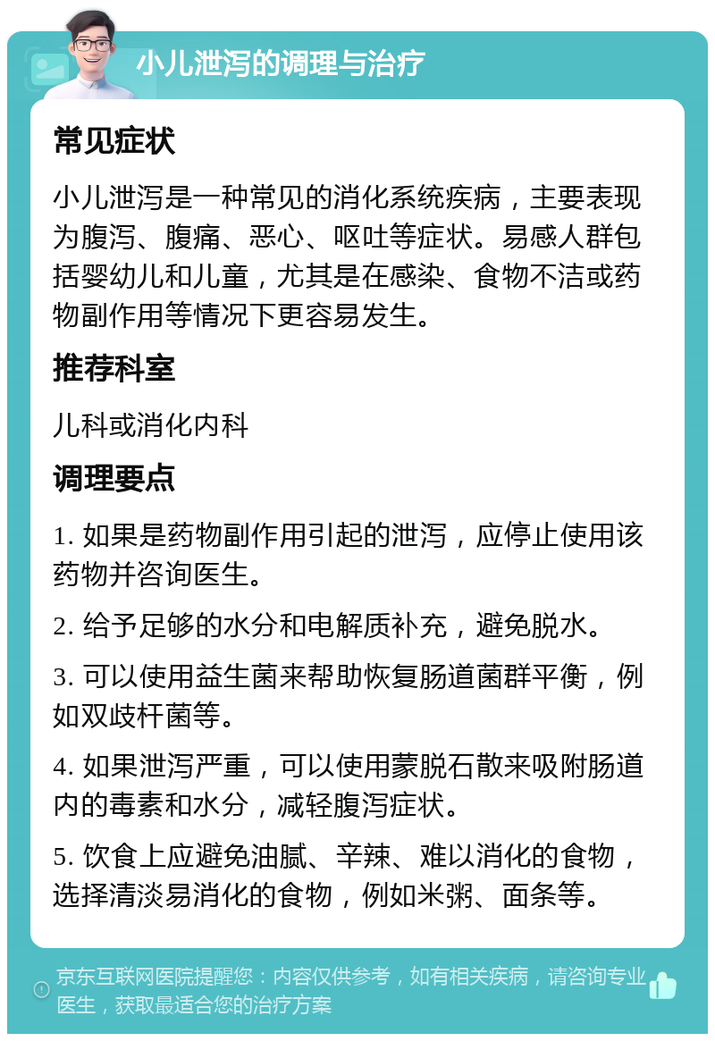 小儿泄泻的调理与治疗 常见症状 小儿泄泻是一种常见的消化系统疾病，主要表现为腹泻、腹痛、恶心、呕吐等症状。易感人群包括婴幼儿和儿童，尤其是在感染、食物不洁或药物副作用等情况下更容易发生。 推荐科室 儿科或消化内科 调理要点 1. 如果是药物副作用引起的泄泻，应停止使用该药物并咨询医生。 2. 给予足够的水分和电解质补充，避免脱水。 3. 可以使用益生菌来帮助恢复肠道菌群平衡，例如双歧杆菌等。 4. 如果泄泻严重，可以使用蒙脱石散来吸附肠道内的毒素和水分，减轻腹泻症状。 5. 饮食上应避免油腻、辛辣、难以消化的食物，选择清淡易消化的食物，例如米粥、面条等。