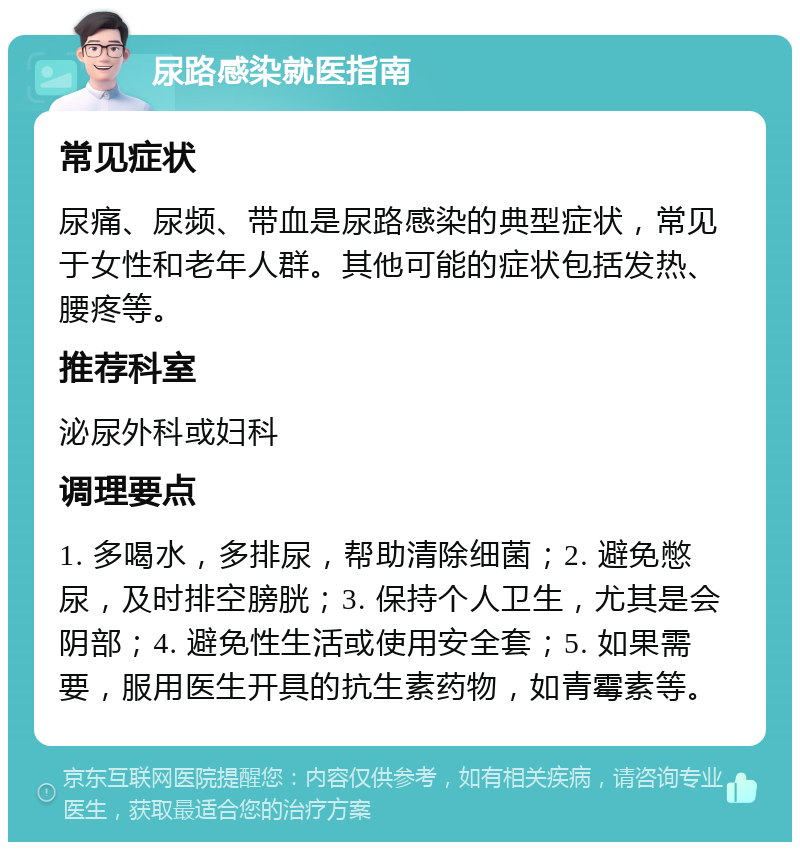 尿路感染就医指南 常见症状 尿痛、尿频、带血是尿路感染的典型症状，常见于女性和老年人群。其他可能的症状包括发热、腰疼等。 推荐科室 泌尿外科或妇科 调理要点 1. 多喝水，多排尿，帮助清除细菌；2. 避免憋尿，及时排空膀胱；3. 保持个人卫生，尤其是会阴部；4. 避免性生活或使用安全套；5. 如果需要，服用医生开具的抗生素药物，如青霉素等。