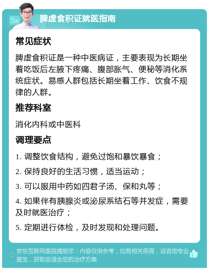 脾虚食积证就医指南 常见症状 脾虚食积证是一种中医病证，主要表现为长期坐着吃饭后左腋下疼痛、腹部胀气、便秘等消化系统症状。易感人群包括长期坐着工作、饮食不规律的人群。 推荐科室 消化内科或中医科 调理要点 1. 调整饮食结构，避免过饱和暴饮暴食； 2. 保持良好的生活习惯，适当运动； 3. 可以服用中药如四君子汤、保和丸等； 4. 如果伴有胰腺炎或泌尿系结石等并发症，需要及时就医治疗； 5. 定期进行体检，及时发现和处理问题。