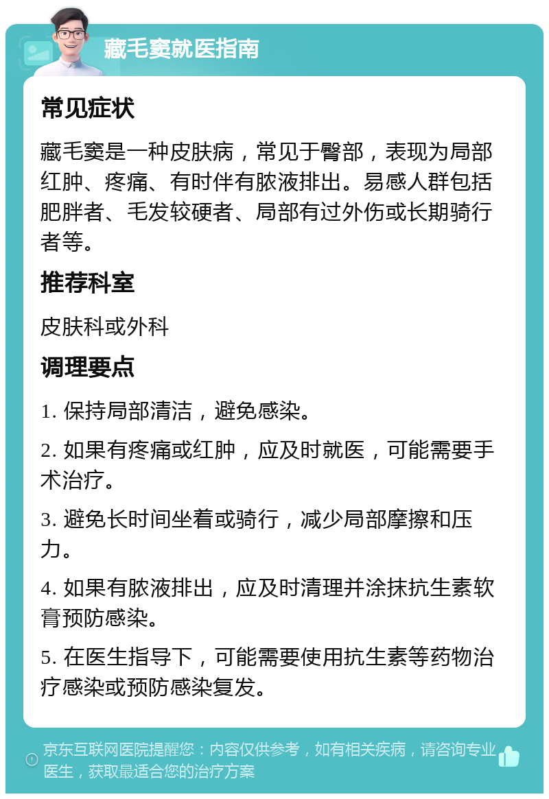 藏毛窦就医指南 常见症状 藏毛窦是一种皮肤病，常见于臀部，表现为局部红肿、疼痛、有时伴有脓液排出。易感人群包括肥胖者、毛发较硬者、局部有过外伤或长期骑行者等。 推荐科室 皮肤科或外科 调理要点 1. 保持局部清洁，避免感染。 2. 如果有疼痛或红肿，应及时就医，可能需要手术治疗。 3. 避免长时间坐着或骑行，减少局部摩擦和压力。 4. 如果有脓液排出，应及时清理并涂抹抗生素软膏预防感染。 5. 在医生指导下，可能需要使用抗生素等药物治疗感染或预防感染复发。