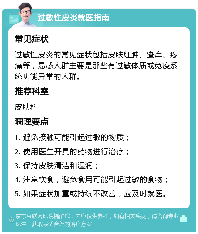 过敏性皮炎就医指南 常见症状 过敏性皮炎的常见症状包括皮肤红肿、瘙痒、疼痛等，易感人群主要是那些有过敏体质或免疫系统功能异常的人群。 推荐科室 皮肤科 调理要点 1. 避免接触可能引起过敏的物质； 2. 使用医生开具的药物进行治疗； 3. 保持皮肤清洁和湿润； 4. 注意饮食，避免食用可能引起过敏的食物； 5. 如果症状加重或持续不改善，应及时就医。