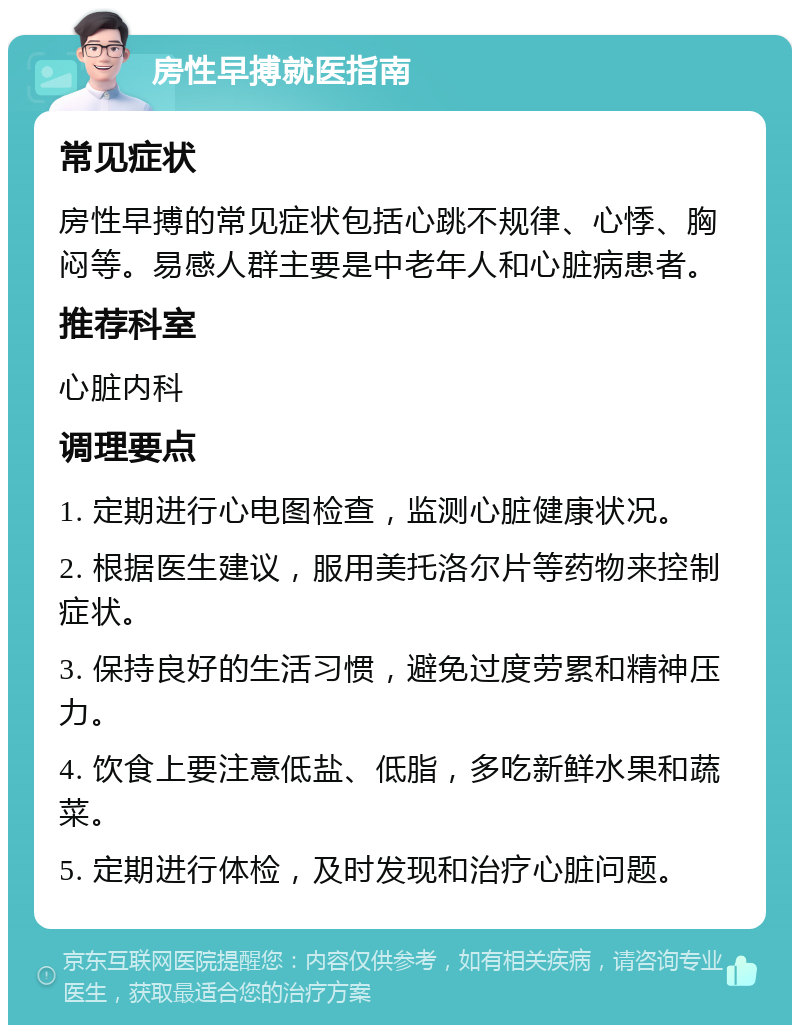 房性早搏就医指南 常见症状 房性早搏的常见症状包括心跳不规律、心悸、胸闷等。易感人群主要是中老年人和心脏病患者。 推荐科室 心脏内科 调理要点 1. 定期进行心电图检查，监测心脏健康状况。 2. 根据医生建议，服用美托洛尔片等药物来控制症状。 3. 保持良好的生活习惯，避免过度劳累和精神压力。 4. 饮食上要注意低盐、低脂，多吃新鲜水果和蔬菜。 5. 定期进行体检，及时发现和治疗心脏问题。