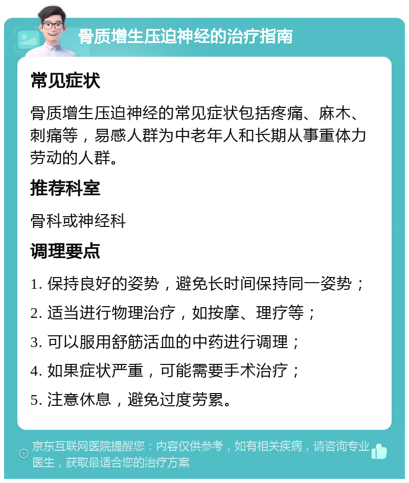 骨质增生压迫神经的治疗指南 常见症状 骨质增生压迫神经的常见症状包括疼痛、麻木、刺痛等，易感人群为中老年人和长期从事重体力劳动的人群。 推荐科室 骨科或神经科 调理要点 1. 保持良好的姿势，避免长时间保持同一姿势； 2. 适当进行物理治疗，如按摩、理疗等； 3. 可以服用舒筋活血的中药进行调理； 4. 如果症状严重，可能需要手术治疗； 5. 注意休息，避免过度劳累。