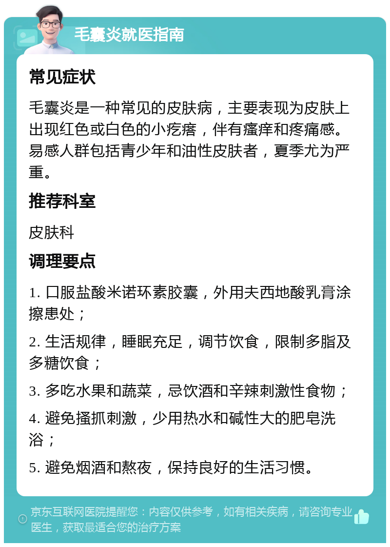 毛囊炎就医指南 常见症状 毛囊炎是一种常见的皮肤病，主要表现为皮肤上出现红色或白色的小疙瘩，伴有瘙痒和疼痛感。易感人群包括青少年和油性皮肤者，夏季尤为严重。 推荐科室 皮肤科 调理要点 1. 口服盐酸米诺环素胶囊，外用夫西地酸乳膏涂擦患处； 2. 生活规律，睡眠充足，调节饮食，限制多脂及多糖饮食； 3. 多吃水果和蔬菜，忌饮酒和辛辣刺激性食物； 4. 避免搔抓刺激，少用热水和碱性大的肥皂洗浴； 5. 避免烟酒和熬夜，保持良好的生活习惯。