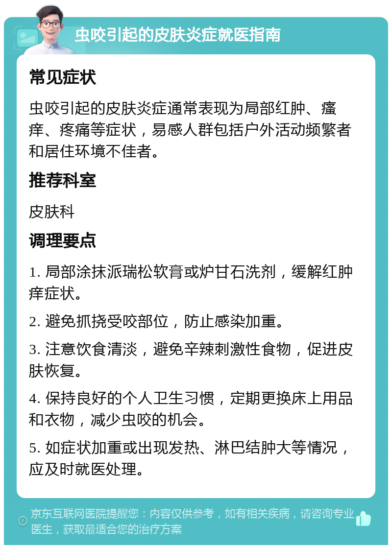 虫咬引起的皮肤炎症就医指南 常见症状 虫咬引起的皮肤炎症通常表现为局部红肿、瘙痒、疼痛等症状，易感人群包括户外活动频繁者和居住环境不佳者。 推荐科室 皮肤科 调理要点 1. 局部涂抹派瑞松软膏或炉甘石洗剂，缓解红肿痒症状。 2. 避免抓挠受咬部位，防止感染加重。 3. 注意饮食清淡，避免辛辣刺激性食物，促进皮肤恢复。 4. 保持良好的个人卫生习惯，定期更换床上用品和衣物，减少虫咬的机会。 5. 如症状加重或出现发热、淋巴结肿大等情况，应及时就医处理。