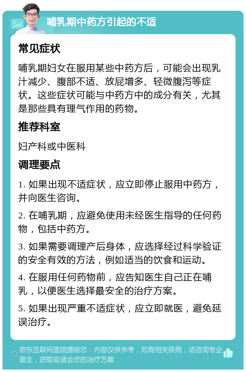 哺乳期中药方引起的不适 常见症状 哺乳期妇女在服用某些中药方后，可能会出现乳汁减少、腹部不适、放屁增多、轻微腹泻等症状。这些症状可能与中药方中的成分有关，尤其是那些具有理气作用的药物。 推荐科室 妇产科或中医科 调理要点 1. 如果出现不适症状，应立即停止服用中药方，并向医生咨询。 2. 在哺乳期，应避免使用未经医生指导的任何药物，包括中药方。 3. 如果需要调理产后身体，应选择经过科学验证的安全有效的方法，例如适当的饮食和运动。 4. 在服用任何药物前，应告知医生自己正在哺乳，以便医生选择最安全的治疗方案。 5. 如果出现严重不适症状，应立即就医，避免延误治疗。