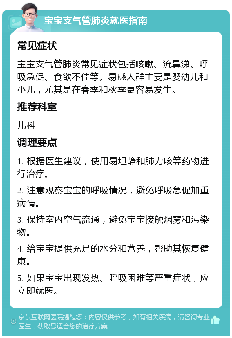 宝宝支气管肺炎就医指南 常见症状 宝宝支气管肺炎常见症状包括咳嗽、流鼻涕、呼吸急促、食欲不佳等。易感人群主要是婴幼儿和小儿，尤其是在春季和秋季更容易发生。 推荐科室 儿科 调理要点 1. 根据医生建议，使用易坦静和肺力咳等药物进行治疗。 2. 注意观察宝宝的呼吸情况，避免呼吸急促加重病情。 3. 保持室内空气流通，避免宝宝接触烟雾和污染物。 4. 给宝宝提供充足的水分和营养，帮助其恢复健康。 5. 如果宝宝出现发热、呼吸困难等严重症状，应立即就医。